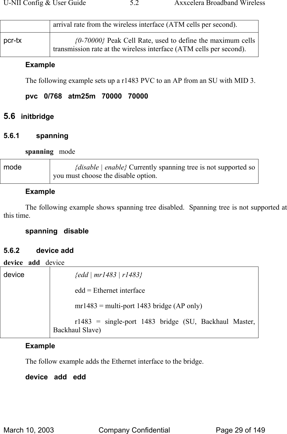 U-NII Config &amp; User Guide  5.2  Axxcelera Broadband Wireless arrival rate from the wireless interface (ATM cells per second). pcr-tx  {0-70000} Peak Cell Rate, used to define the maximum cells transmission rate at the wireless interface (ATM cells per second). Example The following example sets up a r1483 PVC to an AP from an SU with MID 3. pvc   0/768   atm25m   70000   70000 5.6  initbridge 5.6.1 spanning spanning   mode mode  {disable | enable} Currently spanning tree is not supported so you must choose the disable option. Example The following example shows spanning tree disabled.  Spanning tree is not supported at this time. spanning   disable 5.6.2 device add device   add   device device   {edd | mr1483 | r1483} edd = Ethernet interface mr1483 = multi-port 1483 bridge (AP only) r1483 = single-port 1483 bridge (SU, Backhaul Master, Backhaul Slave) Example The follow example adds the Ethernet interface to the bridge. device   add   edd March 10, 2003  Company Confidential  Page 29 of 149 