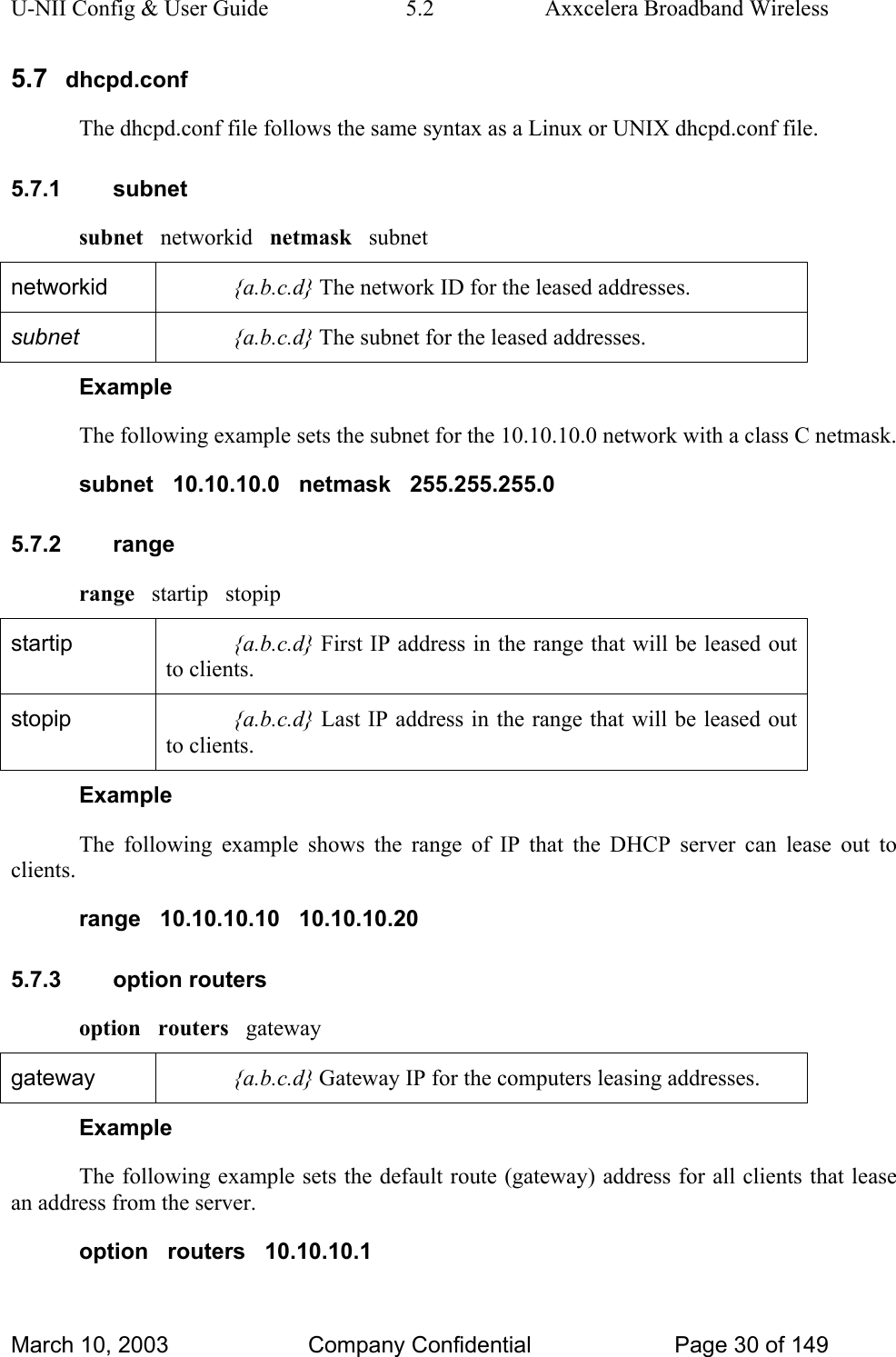 U-NII Config &amp; User Guide  5.2  Axxcelera Broadband Wireless 5.7  dhcpd.conf The dhcpd.conf file follows the same syntax as a Linux or UNIX dhcpd.conf file. 5.7.1 subnet subnet   networkid   netmask   subnet networkid  {a.b.c.d} The network ID for the leased addresses. subnet  {a.b.c.d} The subnet for the leased addresses. Example The following example sets the subnet for the 10.10.10.0 network with a class C netmask. subnet   10.10.10.0   netmask   255.255.255.0 5.7.2 range range   startip   stopip startip  {a.b.c.d} First IP address in the range that will be leased out to clients. stopip  {a.b.c.d} Last IP address in the range that will be leased out to clients. Example The following example shows the range of IP that the DHCP server can lease out to clients. range   10.10.10.10   10.10.10.20 5.7.3 option routers option   routers   gateway gateway  {a.b.c.d} Gateway IP for the computers leasing addresses. Example The following example sets the default route (gateway) address for all clients that lease an address from the server. option   routers   10.10.10.1 March 10, 2003  Company Confidential  Page 30 of 149 