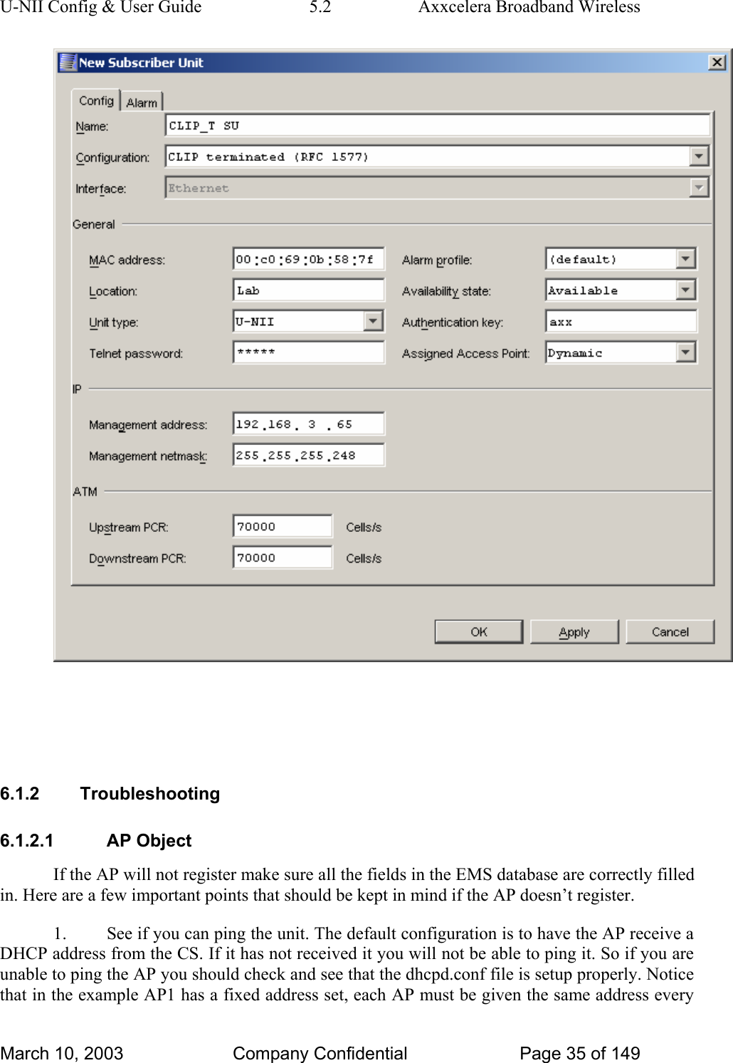 U-NII Config &amp; User Guide  5.2  Axxcelera Broadband Wireless    6.1.2 Troubleshooting 6.1.2.1 AP Object If the AP will not register make sure all the fields in the EMS database are correctly filled in. Here are a few important points that should be kept in mind if the AP doesn’t register. 1.  See if you can ping the unit. The default configuration is to have the AP receive a DHCP address from the CS. If it has not received it you will not be able to ping it. So if you are unable to ping the AP you should check and see that the dhcpd.conf file is setup properly. Notice that in the example AP1 has a fixed address set, each AP must be given the same address every March 10, 2003  Company Confidential  Page 35 of 149 