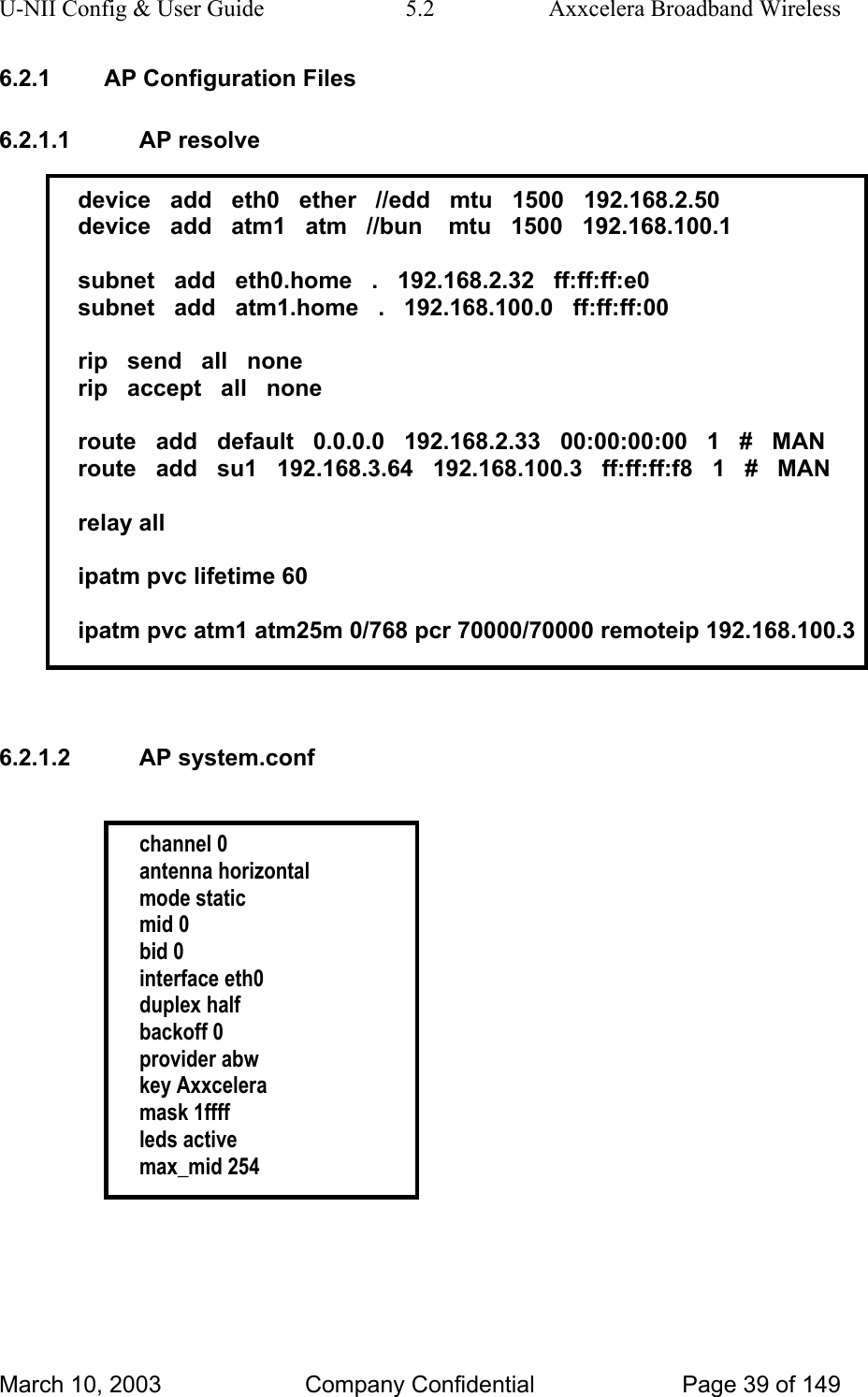 U-NII Config &amp; User Guide  5.2  Axxcelera Broadband Wireless 6.2.1  AP Configuration Files 6.2.1.1 AP resolve  device   add   eth0   ether   //edd   mtu   1500   192.168.2.50 device   add   atm1   atm   //bun    mtu   1500   192.168.100.1  subnet   add   eth0.home   .   192.168.2.32   ff:ff:ff:e0 subnet   add   atm1.home   .   192.168.100.0   ff:ff:ff:00  rip   send   all   none rip   accept   all   none  route   add   default   0.0.0.0   192.168.2.33   00:00:00:00   1   #   MAN route   add   su1   192.168.3.64   192.168.100.3   ff:ff:ff:f8   1   #   MAN  relay all  ipatm pvc lifetime 60  ipatm pvc atm1 atm25m 0/768 pcr 70000/70000 remoteip 192.168.100.3   6.2.1.2 AP system.conf   channel 0 antenna horizontal mode static mid 0 bid 0 interface eth0 duplex half backoff 0 provider abw key Axxcelera mask 1ffff leds active max_mid 254   March 10, 2003  Company Confidential  Page 39 of 149 