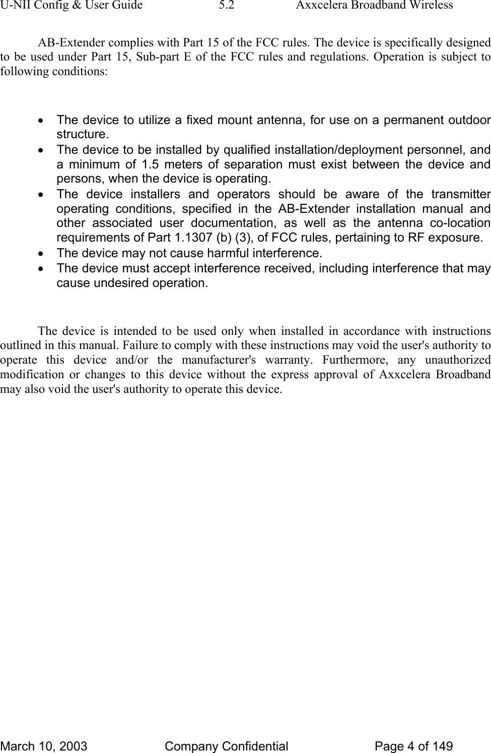 U-NII Config &amp; User Guide  5.2  Axxcelera Broadband Wireless AB-Extender complies with Part 15 of the FCC rules. The device is specifically designed to be used under Part 15, Sub-part E of the FCC rules and regulations. Operation is subject to following conditions:  •  The device to utilize a fixed mount antenna, for use on a permanent outdoor structure. •  The device to be installed by qualified installation/deployment personnel, and a minimum of 1.5 meters of separation must exist between the device and persons, when the device is operating. •  The device installers and operators should be aware of the transmitter operating conditions, specified in the AB-Extender installation manual and other associated user documentation, as well as the antenna co-location requirements of Part 1.1307 (b) (3), of FCC rules, pertaining to RF exposure. •  The device may not cause harmful interference. •  The device must accept interference received, including interference that may cause undesired operation.  The device is intended to be used only when installed in accordance with instructions outlined in this manual. Failure to comply with these instructions may void the user&apos;s authority to operate this device and/or the manufacturer&apos;s warranty. Furthermore, any unauthorized modification or changes to this device without the express approval of Axxcelera Broadband may also void the user&apos;s authority to operate this device.  March 10, 2003  Company Confidential  Page 4 of 149 