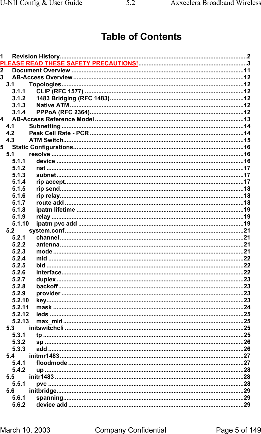 U-NII Config &amp; User Guide  5.2  Axxcelera Broadband Wireless Table of Contents 1 Revision History................................................................................................................2 PLEASE READ THESE SAFETY PRECAUTIONS!.................................................................3 2 Document Overview .......................................................................................................11 3 AB-Access Overview ......................................................................................................12 3.1 Topologies.............................................................................................................12 3.1.1 CLIP (RFC 1577) ...............................................................................................12 3.1.2 1483 Bridging (RFC 1483)................................................................................12 3.1.3 Native ATM ........................................................................................................12 3.1.4 PPPoA (RFC 2364)............................................................................................12 4 AB-Access Reference Model .........................................................................................13 4.1 Subnetting .............................................................................................................14 4.2 Peak Cell Rate - PCR ............................................................................................14 4.3 ATM Switch............................................................................................................15 5 Static Configurations......................................................................................................16 5.1 resolve ...................................................................................................................16 5.1.1 device ................................................................................................................16 5.1.2 nat ......................................................................................................................17 5.1.3 subnet................................................................................................................17 5.1.4 rip accept...........................................................................................................17 5.1.5 rip send..............................................................................................................18 5.1.6 rip relay..............................................................................................................18 5.1.7 route add ...........................................................................................................18 5.1.8 ipatm lifetime ....................................................................................................19 5.1.9 relay ...................................................................................................................19 5.1.10 ipatm pvc add ...................................................................................................19 5.2 system.conf...........................................................................................................21 5.2.1 channel ..............................................................................................................21 5.2.2 antenna..............................................................................................................21 5.2.3 mode ..................................................................................................................21 5.2.4 mid .....................................................................................................................22 5.2.5 bid ......................................................................................................................22 5.2.6 interface.............................................................................................................22 5.2.7 duplex ................................................................................................................23 5.2.8 backoff...............................................................................................................23 5.2.9 provider .............................................................................................................23 5.2.10 key......................................................................................................................23 5.2.11 mask ..................................................................................................................24 5.2.12 leds ....................................................................................................................25 5.2.13 max_mid ............................................................................................................25 5.3 initswitchcli ...........................................................................................................25 5.3.1 tp ........................................................................................................................25 5.3.2 sp .......................................................................................................................26 5.3.3 add .....................................................................................................................26 5.4 initmr1483..............................................................................................................27 5.4.1 floodmode .........................................................................................................27 5.4.2 up .......................................................................................................................28 5.5 initr1483 .................................................................................................................28 5.5.1 pvc .....................................................................................................................28 5.6 initbridge................................................................................................................29 5.6.1 spanning............................................................................................................29 5.6.2 device add .........................................................................................................29 March 10, 2003  Company Confidential  Page 5 of 149 