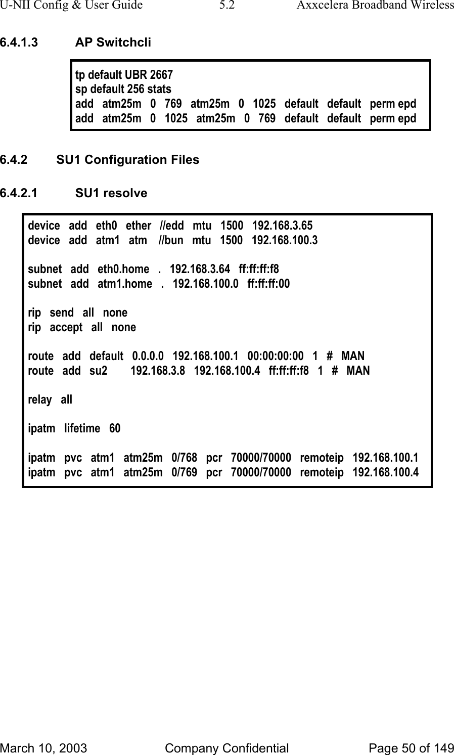 U-NII Config &amp; User Guide  5.2  Axxcelera Broadband Wireless 6.4.1.3 AP Switchcli  tp default UBR 2667 sp default 256 stats add   atm25m   0   769   atm25m   0   1025   default   default   perm epd add   atm25m   0   1025   atm25m   0   769   default   default   perm epd  6.4.2  SU1 Configuration Files 6.4.2.1 SU1 resolve  device   add   eth0   ether   //edd   mtu   1500   192.168.3.65 device   add   atm1   atm    //bun   mtu   1500   192.168.100.3  subnet   add   eth0.home   .   192.168.3.64   ff:ff:ff:f8 subnet   add   atm1.home   .   192.168.100.0   ff:ff:ff:00   rip   send   all   none rip   accept   all   none  route   add   default   0.0.0.0   192.168.100.1   00:00:00:00   1   #   MAN route   add   su2        192.168.3.8   192.168.100.4   ff:ff:ff:f8   1   #   MAN  relay   all  ipatm   lifetime   60  ipatm   pvc   atm1   atm25m   0/768   pcr   70000/70000   remoteip   192.168.100.1 ipatm   pvc   atm1   atm25m   0/769   pcr   70000/70000   remoteip   192.168.100.4     March 10, 2003  Company Confidential  Page 50 of 149 