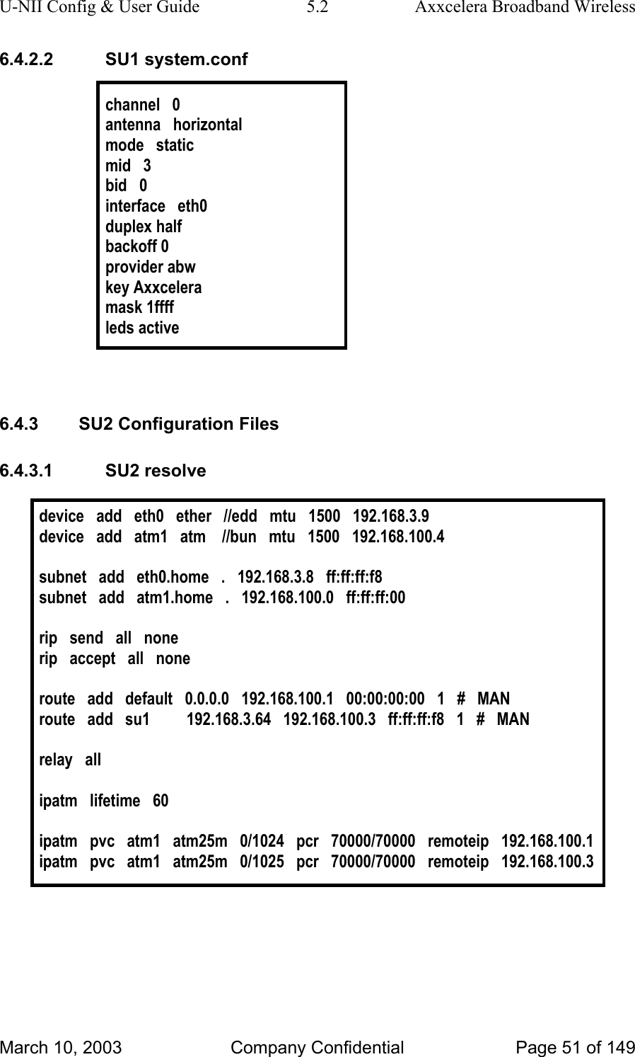 U-NII Config &amp; User Guide  5.2  Axxcelera Broadband Wireless 6.4.2.2 SU1 system.conf  channel   0 antenna   horizontal mode   static mid   3 bid   0 interface   eth0 duplex half backoff 0 provider abw key Axxcelera mask 1ffff leds active   6.4.3  SU2 Configuration Files 6.4.3.1 SU2 resolve  device   add   eth0   ether   //edd   mtu   1500   192.168.3.9 device   add   atm1   atm    //bun   mtu   1500   192.168.100.4  subnet   add   eth0.home   .   192.168.3.8   ff:ff:ff:f8 subnet   add   atm1.home   .   192.168.100.0   ff:ff:ff:00   rip   send   all   none rip   accept   all   none  route   add   default   0.0.0.0   192.168.100.1   00:00:00:00   1   #   MAN route   add   su1         192.168.3.64   192.168.100.3   ff:ff:ff:f8   1   #   MAN  relay   all  ipatm   lifetime   60  ipatm   pvc   atm1   atm25m   0/1024   pcr   70000/70000   remoteip   192.168.100.1 ipatm   pvc   atm1   atm25m   0/1025   pcr   70000/70000   remoteip   192.168.100.3   March 10, 2003  Company Confidential  Page 51 of 149 