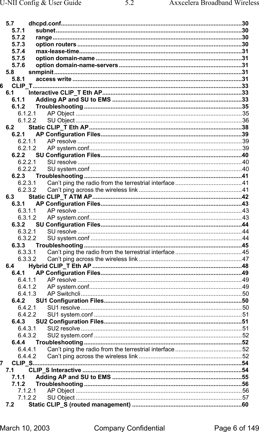 U-NII Config &amp; User Guide  5.2  Axxcelera Broadband Wireless 5.7 dhcpd.conf.............................................................................................................30 5.7.1 subnet................................................................................................................30 5.7.2 range..................................................................................................................30 5.7.3 option routers ...................................................................................................30 5.7.4 max-lease-time..................................................................................................31 5.7.5 option domain-name ........................................................................................31 5.7.6 option domain-name-servers ..........................................................................31 5.8 snmpinit .................................................................................................................31 5.8.1 access write ......................................................................................................31 6 CLIP_T..............................................................................................................................33 6.1 Interactive CLIP_T Eth AP....................................................................................33 6.1.1 Adding AP and SU to EMS ..............................................................................33 6.1.2 Troubleshooting ...............................................................................................35 6.1.2.1 AP Object ....................................................................................................35 6.1.2.2 SU Object ....................................................................................................36 6.2 Static CLIP_T Eth AP............................................................................................38 6.2.1 AP Configuration Files.....................................................................................39 6.2.1.1 AP resolve ...................................................................................................39 6.2.1.2 AP system.conf............................................................................................39 6.2.2 SU Configuration Files.....................................................................................40 6.2.2.1 SU resolve ...................................................................................................40 6.2.2.2 SU system.conf ...........................................................................................40 6.2.3 Troubleshooting ...............................................................................................41 6.2.3.1 Can’t ping the radio from the terrestrial interface ........................................41 6.2.3.2 Can’t ping across the wireless link ..............................................................41 6.3 Static CLIP_T ATM AP..........................................................................................42 6.3.1 AP Configuration Files.....................................................................................43 6.3.1.1 AP resolve ...................................................................................................43 6.3.1.2 AP system.conf............................................................................................43 6.3.2 SU Configuration Files.....................................................................................44 6.3.2.1 SU resolve ...................................................................................................44 6.3.2.2 SU system.conf ...........................................................................................44 6.3.3 Troubleshooting ...............................................................................................45 6.3.3.1 Can’t ping the radio from the terrestrial interface ........................................45 6.3.3.2 Can’t ping across the wireless link ..............................................................47 6.4 Hybrid CLIP_T Eth AP ..........................................................................................48 6.4.1 AP Configuration Files.....................................................................................49 6.4.1.1 AP resolve ...................................................................................................49 6.4.1.2 AP system.conf............................................................................................49 6.4.1.3 AP Switchcli.................................................................................................50 6.4.2 SU1 Configuration Files...................................................................................50 6.4.2.1 SU1 resolve .................................................................................................50 6.4.2.2 SU1 system.conf .........................................................................................51 6.4.3 SU2 Configuration Files...................................................................................51 6.4.3.1 SU2 resolve .................................................................................................51 6.4.3.2 SU2 system.conf .........................................................................................52 6.4.4 Troubleshooting ...............................................................................................52 6.4.4.1 Can’t ping the radio from the terrestrial interface ........................................52 6.4.4.2 Can’t ping across the wireless link ..............................................................52 7 CLIP_S..............................................................................................................................54 7.1 CLIP_S Interactive ................................................................................................54 7.1.1 Adding AP and SU to EMS ..............................................................................55 7.1.2 Troubleshooting ...............................................................................................56 7.1.2.1 AP Object ....................................................................................................56 7.1.2.2 SU Object ....................................................................................................57 7.2 Static CLIP_S (routed management) ..................................................................60 March 10, 2003  Company Confidential  Page 6 of 149 