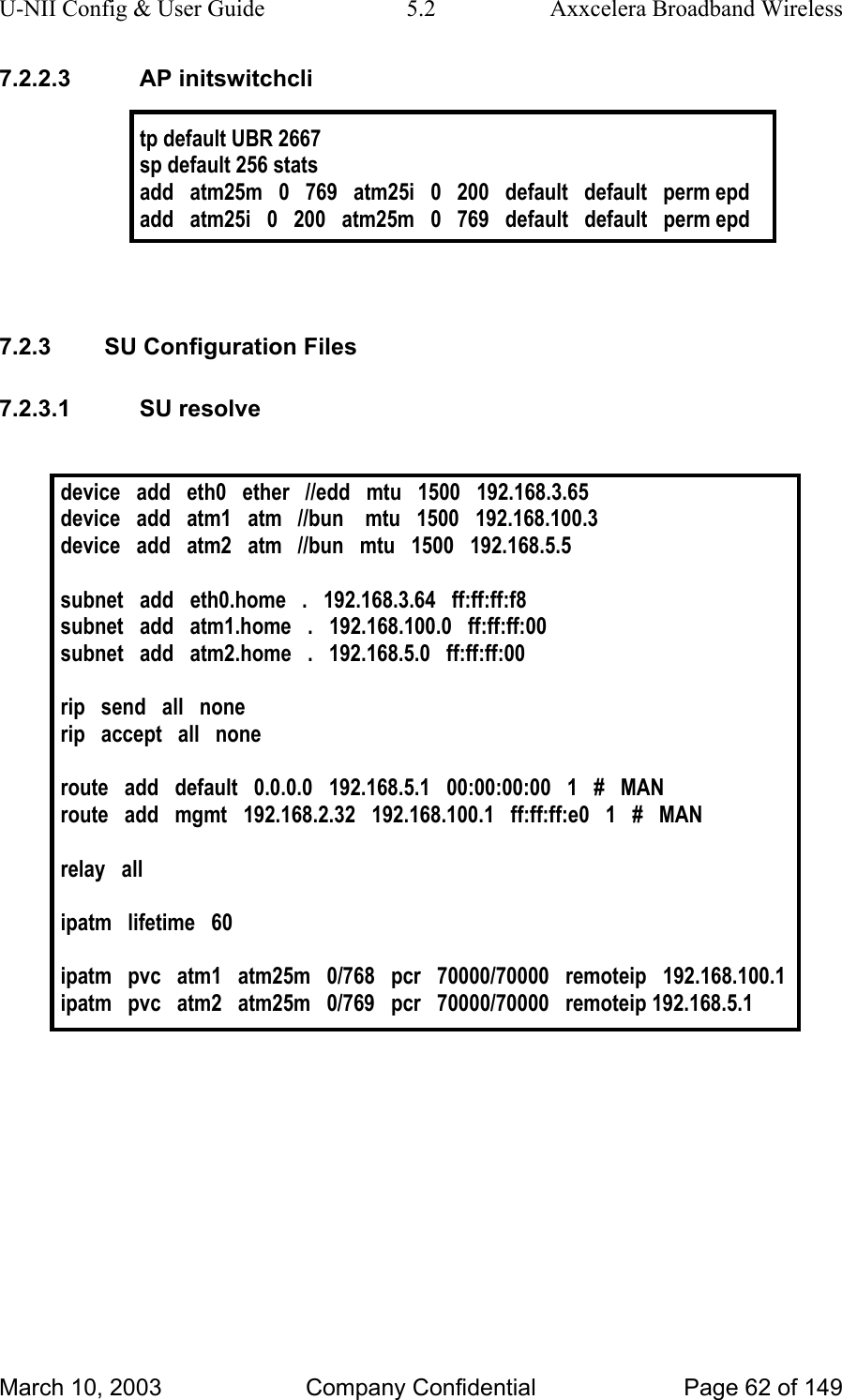 U-NII Config &amp; User Guide  5.2  Axxcelera Broadband Wireless 7.2.2.3 AP initswitchcli  tp default UBR 2667 sp default 256 stats add   atm25m   0   769   atm25i   0   200   default   default   perm epd add   atm25i   0   200   atm25m   0   769   default   default   perm epd   7.2.3  SU Configuration Files 7.2.3.1 SU resolve  device   add   eth0   ether   //edd   mtu   1500   192.168.3.65 device   add   atm1   atm   //bun    mtu   1500   192.168.100.3 device   add   atm2   atm   //bun   mtu   1500   192.168.5.5  subnet   add   eth0.home   .   192.168.3.64   ff:ff:ff:f8 subnet   add   atm1.home   .   192.168.100.0   ff:ff:ff:00 subnet   add   atm2.home   .   192.168.5.0   ff:ff:ff:00  rip   send   all   none rip   accept   all   none  route   add   default   0.0.0.0   192.168.5.1   00:00:00:00   1   #   MAN route   add   mgmt   192.168.2.32   192.168.100.1   ff:ff:ff:e0   1   #   MAN  relay   all  ipatm   lifetime   60  ipatm   pvc   atm1   atm25m   0/768   pcr   70000/70000   remoteip   192.168.100.1 ipatm   pvc   atm2   atm25m   0/769   pcr   70000/70000   remoteip 192.168.5.1   March 10, 2003  Company Confidential  Page 62 of 149 