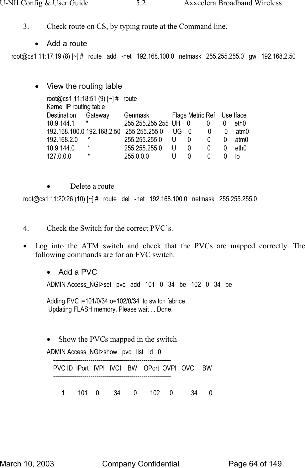 U-NII Config &amp; User Guide  5.2  Axxcelera Broadband Wireless 3.  Check route on CS, by typing route at the Command line. •  Add a route root@cs1 11:17:19 (8) [~] #   route   add   -net   192.168.100.0   netmask   255.255.255.0   gw   192.168.2.50  •  View the routing table root@cs1 11:18:51 (9) [~] #   route Kernel IP routing table Destination      Gateway         Genmask              Flags Metric Ref    Use Iface 10.9.144.1       *                      255.255.255.255  UH    0          0        0     eth0 192.168.100.0 192.168.2.50   255.255.255.0      UG    0          0        0     atm0 192.168.2.0      *                     255.255.255.0      U       0          0        0     atm0 10.9.144.0        *                     255.255.255.0      U       0          0        0     eth0 127.0.0.0          *                     255.0.0.0              U       0          0        0     lo  • Delete a route root@cs1 11:20:26 (10) [~] #   route   del   -net   192.168.100.0   netmask   255.255.255.0  4.  Check the Switch for the correct PVC’s. • Log into the ATM switch and check that the PVCs are mapped correctly. The following commands are for an FVC switch. •  Add a PVC ADMIN Access_NGI&gt;set   pvc   add   101   0   34   be   102   0   34   be  Adding PVC i=101/0/34 o=102/0/34  to switch fabrice  Updating FLASH memory. Please wait ... Done.  • Show the PVCs mapped in the switch ADMIN Access_NGI&gt;show   pvc   list   id   0     ------------------------------------------------------------     PVC ID  IPort   IVPI   IVCI    BW    OPort  OVPI   OVCI    BW     ------------------------------------------------------------           1        101     0         34        0        102      0           34       0  March 10, 2003  Company Confidential  Page 64 of 149 