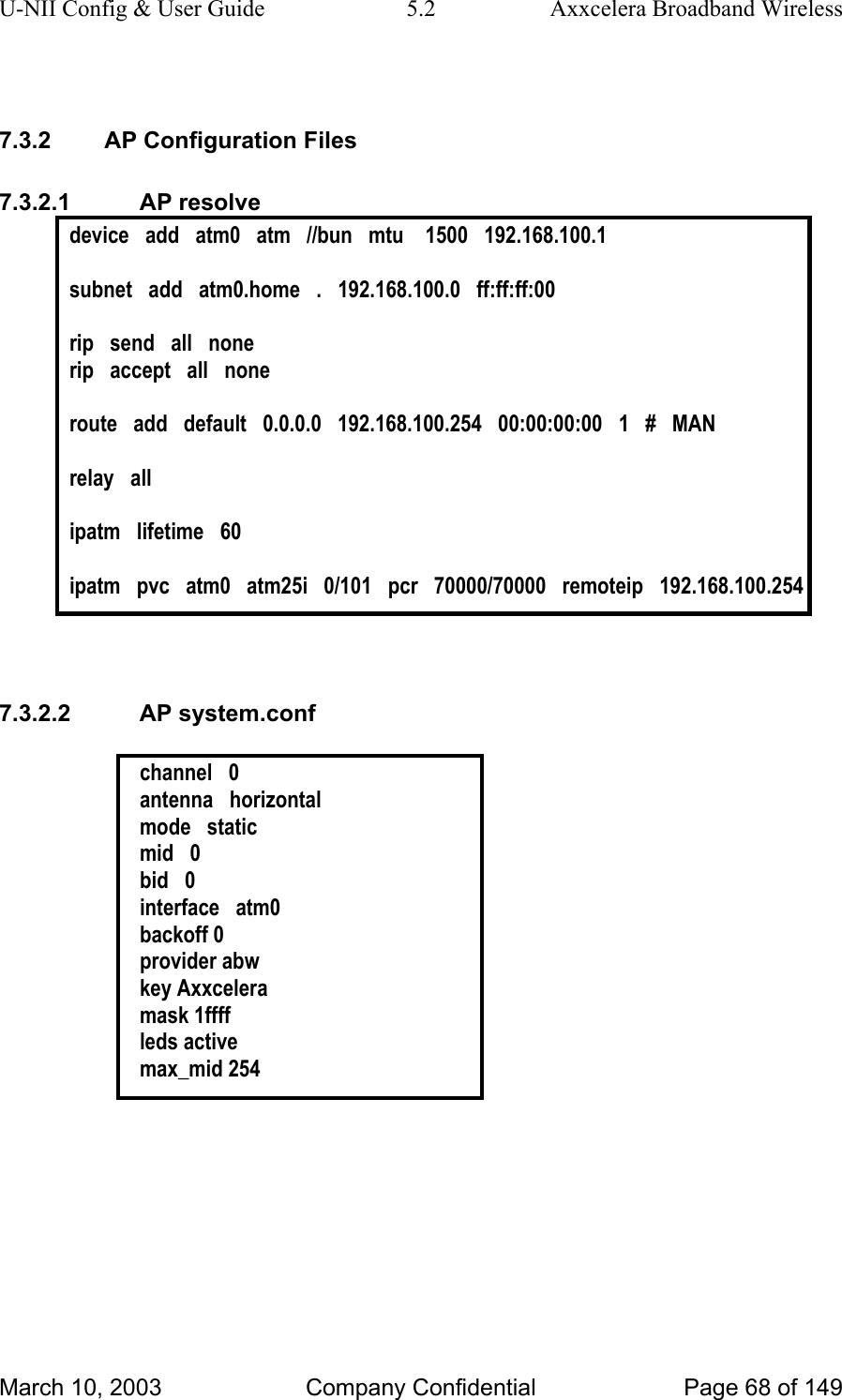 U-NII Config &amp; User Guide  5.2  Axxcelera Broadband Wireless  7.3.2  AP Configuration Files 7.3.2.1 AP resolve device   add   atm0   atm   //bun   mtu    1500   192.168.100.1  subnet   add   atm0.home   .   192.168.100.0   ff:ff:ff:00  rip   send   all   none rip   accept   all   none  route   add   default   0.0.0.0   192.168.100.254   00:00:00:00   1   #   MAN  relay   all  ipatm   lifetime   60  ipatm   pvc   atm0   atm25i   0/101   pcr   70000/70000   remoteip   192.168.100.254   7.3.2.2 AP system.conf  channel   0 antenna   horizontal mode   static mid   0 bid   0 interface   atm0 backoff 0 provider abw key Axxcelera mask 1ffff leds active max_mid 254  March 10, 2003  Company Confidential  Page 68 of 149 