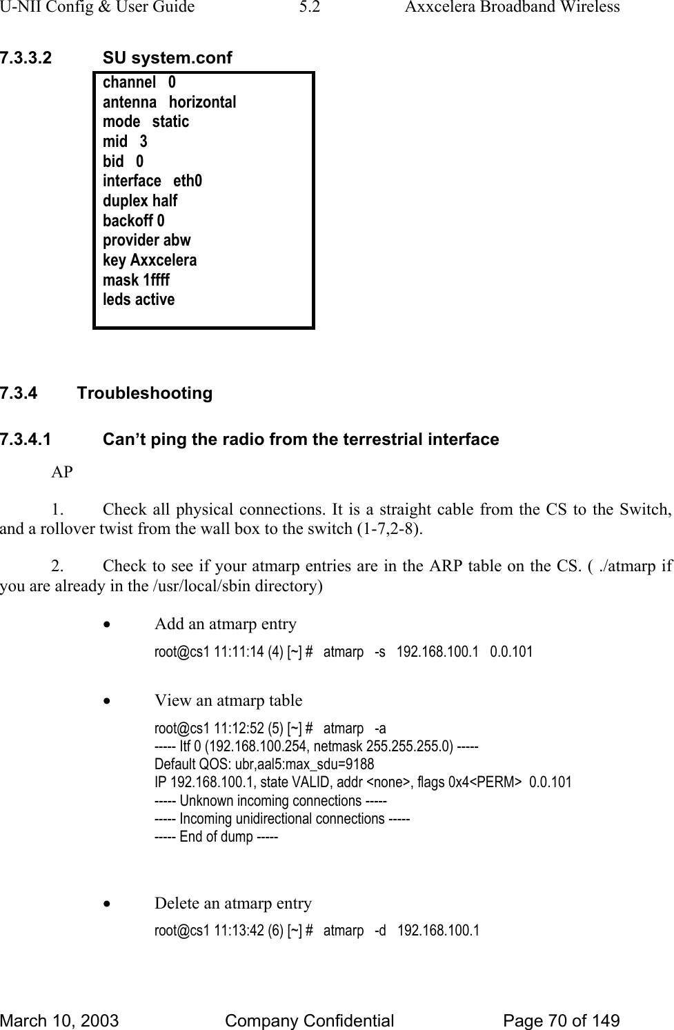 U-NII Config &amp; User Guide  5.2  Axxcelera Broadband Wireless 7.3.3.2 SU system.conf channel   0 antenna   horizontal mode   static mid   3 bid   0 interface   eth0 duplex half backoff 0 provider abw key Axxcelera mask 1ffff leds active   7.3.4 Troubleshooting 7.3.4.1  Can’t ping the radio from the terrestrial interface AP 1.  Check all physical connections. It is a straight cable from the CS to the Switch, and a rollover twist from the wall box to the switch (1-7,2-8). 2.  Check to see if your atmarp entries are in the ARP table on the CS. ( ./atmarp if you are already in the /usr/local/sbin directory) • Add an atmarp entry root@cs1 11:11:14 (4) [~] #   atmarp   -s   192.168.100.1   0.0.101  • View an atmarp table root@cs1 11:12:52 (5) [~] #   atmarp   -a ----- Itf 0 (192.168.100.254, netmask 255.255.255.0) ----- Default QOS: ubr,aal5:max_sdu=9188 IP 192.168.100.1, state VALID, addr &lt;none&gt;, flags 0x4&lt;PERM&gt;  0.0.101 ----- Unknown incoming connections ----- ----- Incoming unidirectional connections ----- ----- End of dump -----  • Delete an atmarp entry root@cs1 11:13:42 (6) [~] #   atmarp   -d   192.168.100.1  March 10, 2003  Company Confidential  Page 70 of 149 