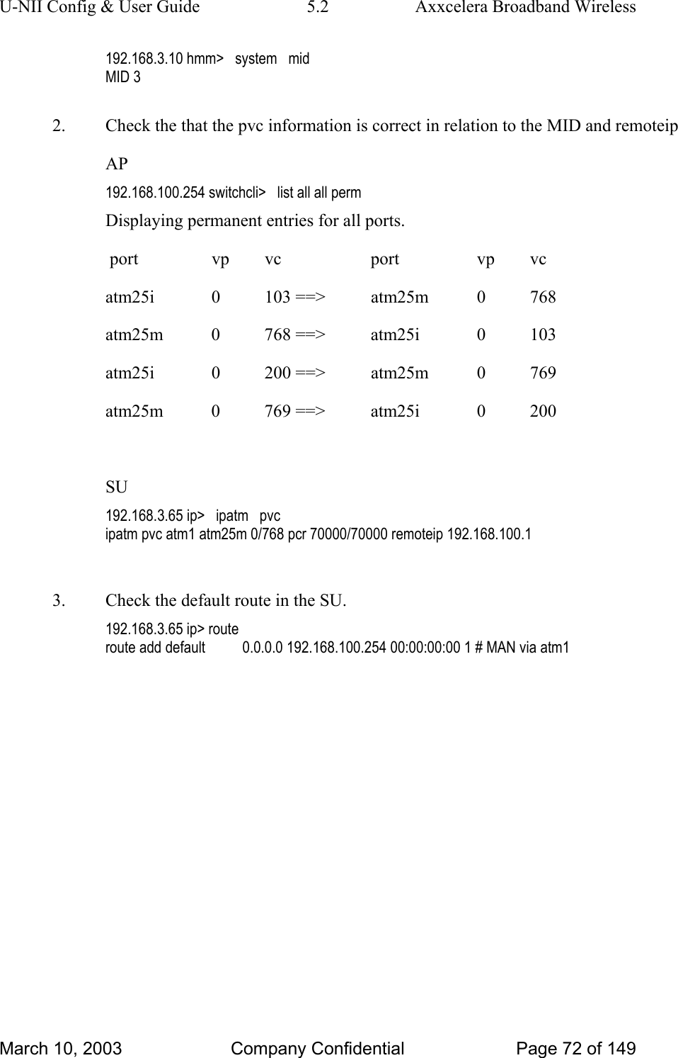 U-NII Config &amp; User Guide  5.2  Axxcelera Broadband Wireless 192.168.3.10 hmm&gt;   system   mid MID 3  2.  Check the that the pvc information is correct in relation to the MID and remoteip AP 192.168.100.254 switchcli&gt;   list all all perm Displaying permanent entries for all ports.                                                                                                  port       vp      vc           port       vp      vc                                          atm25i      0     103 ==&gt;     atm25m      0     768                                          atm25m      0     768 ==&gt;     atm25i      0     103         atm25i      0     200 ==&gt;     atm25m      0     769                                          atm25m      0     769 ==&gt;     atm25i      0     200                                                        SU 192.168.3.65 ip&gt;   ipatm   pvc ipatm pvc atm1 atm25m 0/768 pcr 70000/70000 remoteip 192.168.100.1  3.  Check the default route in the SU. 192.168.3.65 ip&gt; route route add default          0.0.0.0 192.168.100.254 00:00:00:00 1 # MAN via atm1  March 10, 2003  Company Confidential  Page 72 of 149 