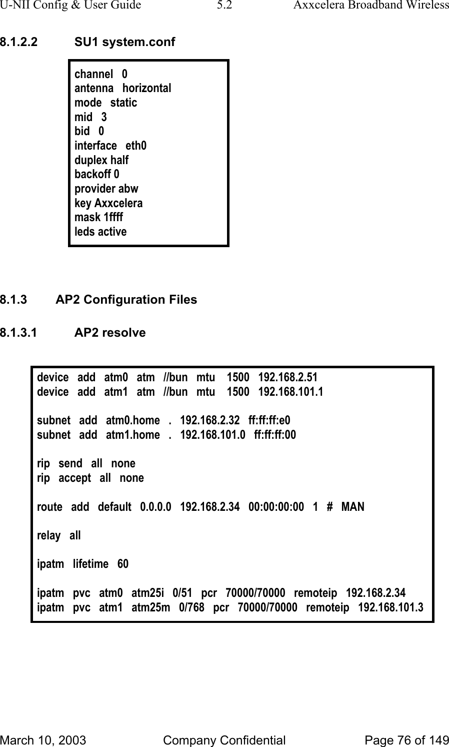 U-NII Config &amp; User Guide  5.2  Axxcelera Broadband Wireless 8.1.2.2 SU1 system.conf  channel   0 antenna   horizontal mode   static mid   3 bid   0 interface   eth0 duplex half backoff 0 provider abw key Axxcelera mask 1ffff leds active   8.1.3  AP2 Configuration Files 8.1.3.1 AP2 resolve  device   add   atm0   atm   //bun   mtu    1500   192.168.2.51 device   add   atm1   atm   //bun   mtu    1500   192.168.101.1  subnet   add   atm0.home   .   192.168.2.32   ff:ff:ff:e0 subnet   add   atm1.home   .   192.168.101.0   ff:ff:ff:00  rip   send   all   none rip   accept   all   none  route   add   default   0.0.0.0   192.168.2.34   00:00:00:00   1   #   MAN  relay   all  ipatm   lifetime   60  ipatm   pvc   atm0   atm25i   0/51   pcr   70000/70000   remoteip   192.168.2.34 ipatm   pvc   atm1   atm25m   0/768   pcr   70000/70000   remoteip   192.168.101.3   March 10, 2003  Company Confidential  Page 76 of 149 