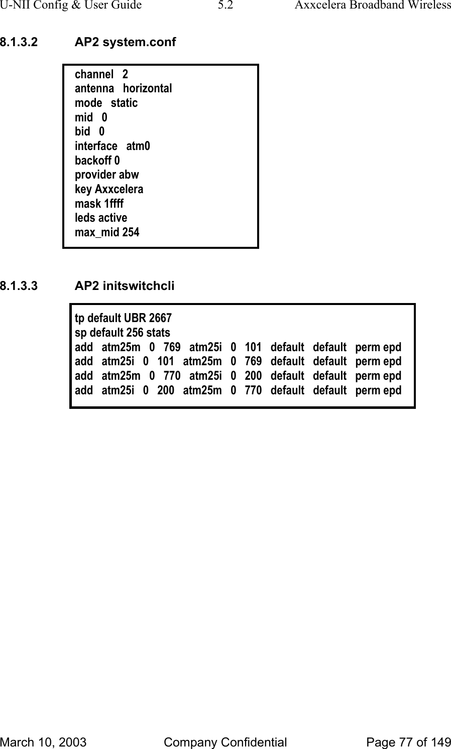 U-NII Config &amp; User Guide  5.2  Axxcelera Broadband Wireless 8.1.3.2 AP2 system.conf  channel   2 antenna   horizontal mode   static mid   0 bid   0 interface   atm0 backoff 0 provider abw key Axxcelera mask 1ffff leds active max_mid 254  8.1.3.3 AP2 initswitchcli  tp default UBR 2667 sp default 256 stats add   atm25m   0   769   atm25i   0   101   default   default   perm epd add   atm25i   0   101   atm25m   0   769   default   default   perm epd add   atm25m   0   770   atm25i   0   200   default   default   perm epd add   atm25i   0   200   atm25m   0   770   default   default   perm epd    March 10, 2003  Company Confidential  Page 77 of 149 