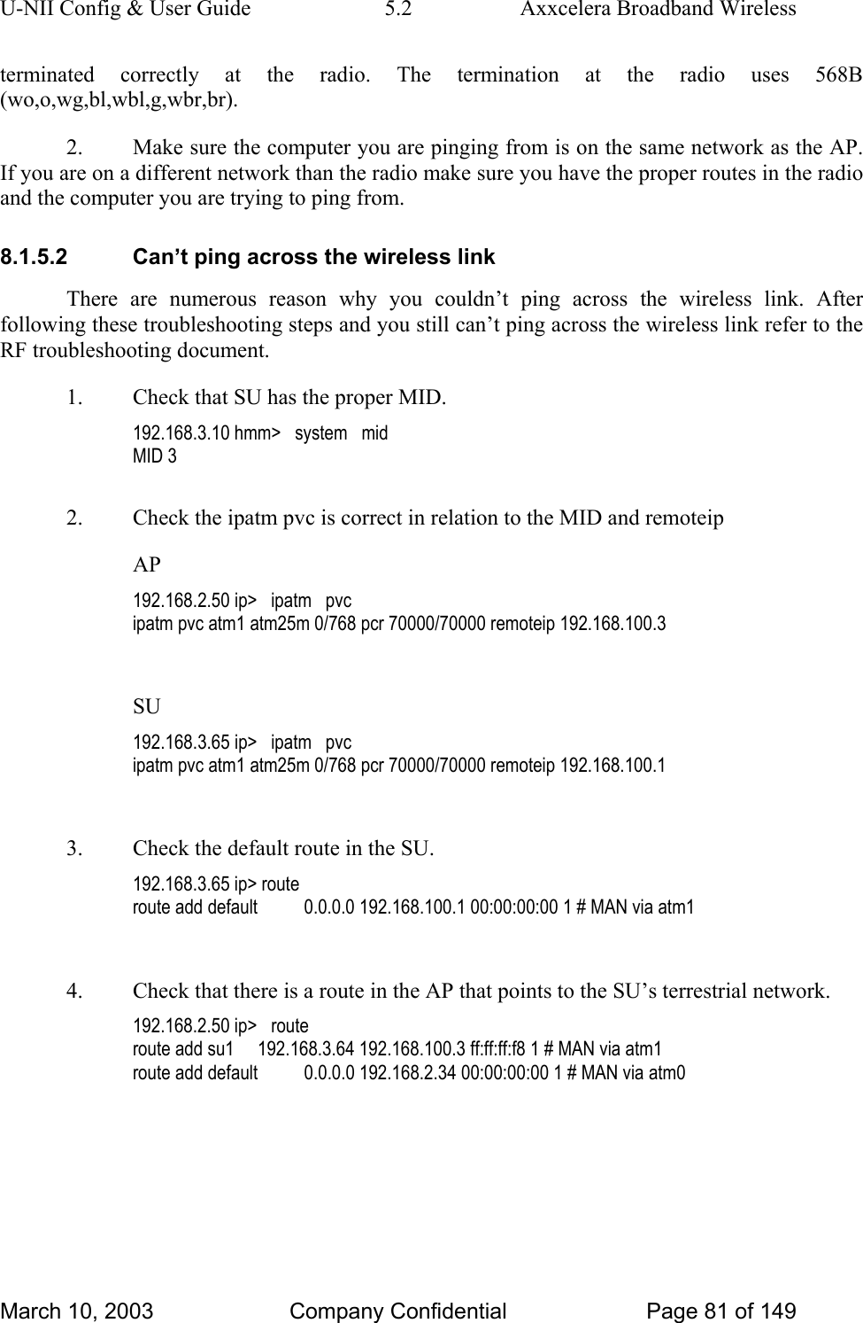 U-NII Config &amp; User Guide  5.2  Axxcelera Broadband Wireless terminated correctly at the radio. The termination at the radio uses 568B (wo,o,wg,bl,wbl,g,wbr,br). 2.  Make sure the computer you are pinging from is on the same network as the AP. If you are on a different network than the radio make sure you have the proper routes in the radio and the computer you are trying to ping from. 8.1.5.2  Can’t ping across the wireless link There are numerous reason why you couldn’t ping across the wireless link. After following these troubleshooting steps and you still can’t ping across the wireless link refer to the RF troubleshooting document. 1.  Check that SU has the proper MID. 192.168.3.10 hmm&gt;   system   mid MID 3  2.  Check the ipatm pvc is correct in relation to the MID and remoteip AP 192.168.2.50 ip&gt;   ipatm   pvc ipatm pvc atm1 atm25m 0/768 pcr 70000/70000 remoteip 192.168.100.3  SU 192.168.3.65 ip&gt;   ipatm   pvc ipatm pvc atm1 atm25m 0/768 pcr 70000/70000 remoteip 192.168.100.1  3.  Check the default route in the SU. 192.168.3.65 ip&gt; route route add default          0.0.0.0 192.168.100.1 00:00:00:00 1 # MAN via atm1  4.  Check that there is a route in the AP that points to the SU’s terrestrial network. 192.168.2.50 ip&gt;   route route add su1     192.168.3.64 192.168.100.3 ff:ff:ff:f8 1 # MAN via atm1 route add default          0.0.0.0 192.168.2.34 00:00:00:00 1 # MAN via atm0   March 10, 2003  Company Confidential  Page 81 of 149 