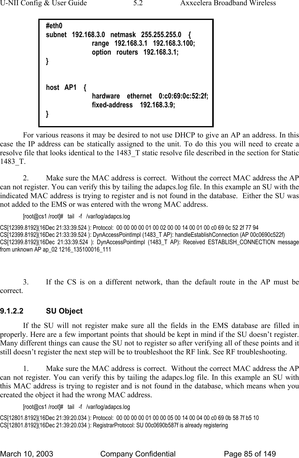 U-NII Config &amp; User Guide  5.2  Axxcelera Broadband Wireless #eth0 subnet   192.168.3.0   netmask   255.255.255.0    {   range   192.168.3.1   192.168.3.100;   option   routers   192.168.3.1; }   host   AP1    {   hardware    ethernet    0:c0:69:0c:52:2f;   fixed-address    192.168.3.9; }  For various reasons it may be desired to not use DHCP to give an AP an address. In this case the IP address can be statically assigned to the unit. To do this you will need to create a resolve file that looks identical to the 1483_T static resolve file described in the section for Static 1483_T. 2.  Make sure the MAC address is correct.  Without the correct MAC address the AP can not register. You can verify this by tailing the adapcs.log file. In this example an SU with the indicated MAC address is trying to register and is not found in the database.  Either the SU was not added to the EMS or was entered with the wrong MAC address. [root@cs1 /root]#   tail   -f   /var/log/adapcs.log CS[12399.8192](16Dec 21:33:39.524 ): Protocol:  00 00 00 00 01 00 02 00 00 14 00 01 00 c0 69 0c 52 2f 77 94  CS[12399.8192](16Dec 21:33:39.524 ): DynAccessPointImpl (1483_T AP): handleEstablishConnection (AP 00c0690c522f) CS[12399.8192](16Dec 21:33:39.524 ): DynAccessPointImpl (1483_T AP): Received ESTABLISH_CONNECTION message from unknown AP ap_02 1216_135100016_111  3.  If the CS is on a different network, than the default route in the AP must be correct. 9.1.2.2 SU Object If the SU will not register make sure all the fields in the EMS database are filled in properly. Here are a few important points that should be kept in mind if the SU doesn’t register. Many different things can cause the SU not to register so after verifying all of these points and it still doesn’t register the next step will be to troubleshoot the RF link. See RF troubleshooting. 1.  Make sure the MAC address is correct.  Without the correct MAC address the AP can not register. You can verify this by tailing the adapcs.log file. In this example an SU with this MAC address is trying to register and is not found in the database, which means when you created the object it had the wrong MAC address. [root@cs1 /root]#   tail   -f   /var/log/adapcs.log CS[12801.8192](16Dec 21:39:20.034 ): Protocol:  00 00 00 00 01 00 00 05 00 14 00 04 00 c0 69 0b 58 7f b5 10  CS[12801.8192](16Dec 21:39:20.034 ): RegistrarProtocol: SU 00c0690b587f is already registering March 10, 2003  Company Confidential  Page 85 of 149 