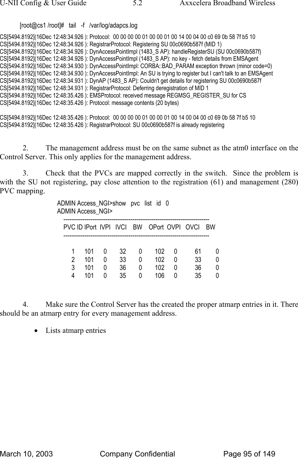 U-NII Config &amp; User Guide  5.2  Axxcelera Broadband Wireless [root@cs1 /root]#   tail   -f   /var/log/adapcs.log CS[5494.8192](16Dec 12:48:34.926 ): Protocol:  00 00 00 00 01 00 00 01 00 14 00 04 00 c0 69 0b 58 7f b5 10  CS[5494.8192](16Dec 12:48:34.926 ): RegistrarProtocol: Registering SU 00c0690b587f (MID 1) CS[5494.8192](16Dec 12:48:34.926 ): DynAccessPointImpl (1483_S AP): handleRegisterSU (SU 00c0690b587f) CS[5494.8192](16Dec 12:48:34.926 ): DynAccessPointImpl (1483_S AP): no key - fetch details from EMSAgent CS[5494.8192](16Dec 12:48:34.930 ): DynAccessPointImpl: CORBA::BAD_PARAM exception thrown (minor code=0) CS[5494.8192](16Dec 12:48:34.930 ): DynAccessPointImpl: An SU is trying to register but I can&apos;t talk to an EMSAgent CS[5494.8192](16Dec 12:48:34.931 ): DynAP (1483_S AP): Couldn&apos;t get details for registering SU 00c0690b587f CS[5494.8192](16Dec 12:48:34.931 ): RegistrarProtocol: Deferring deregistration of MID 1 CS[5494.8192](16Dec 12:48:35.426 ): EMSProtocol: received message REGMSG_REGISTER_SU for CS CS[5494.8192](16Dec 12:48:35.426 ): Protocol: message contents (20 bytes)  CS[5494.8192](16Dec 12:48:35.426 ): Protocol:  00 00 00 00 01 00 00 01 00 14 00 04 00 c0 69 0b 58 7f b5 10  CS[5494.8192](16Dec 12:48:35.426 ): RegistrarProtocol: SU 00c0690b587f is already registering  2.  The management address must be on the same subnet as the atm0 interface on the Control Server. This only applies for the management address. 3.  Check that the PVCs are mapped correctly in the switch.  Since the problem is with the SU not registering, pay close attention to the registration (61) and management (280) PVC mapping. ADMIN Access_NGI&gt;show   pvc   list   id   0 ADMIN Access_NGI&gt;      ----------------------------------------------------------------------------     PVC ID IPort  IVPI   IVCI    BW    OPort  OVPI   OVCI    BW     ----------------------------------------------------------------------------           1      101      0        32        0        102      0           61         0          2      101      0        33        0        102      0           33         0          3      101      0        36        0        102      0           36         0          4      101      0        35        0        106      0           35         0  4.  Make sure the Control Server has the created the proper atmarp entries in it. There should be an atmarp entry for every management address. • Lists atmarp entries March 10, 2003  Company Confidential  Page 95 of 149 