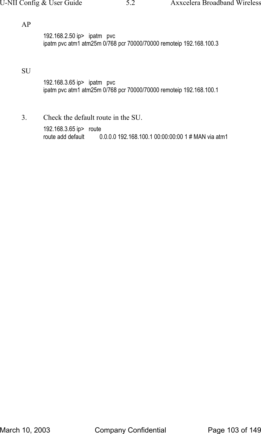 U-NII Config &amp; User Guide  5.2  Axxcelera Broadband Wireless AP 192.168.2.50 ip&gt;   ipatm   pvc ipatm pvc atm1 atm25m 0/768 pcr 70000/70000 remoteip 192.168.100.3  SU 192.168.3.65 ip&gt;   ipatm   pvc ipatm pvc atm1 atm25m 0/768 pcr 70000/70000 remoteip 192.168.100.1  3.  Check the default route in the SU. 192.168.3.65 ip&gt;   route route add default          0.0.0.0 192.168.100.1 00:00:00:00 1 # MAN via atm1  March 10, 2003  Company Confidential  Page 103 of 149 