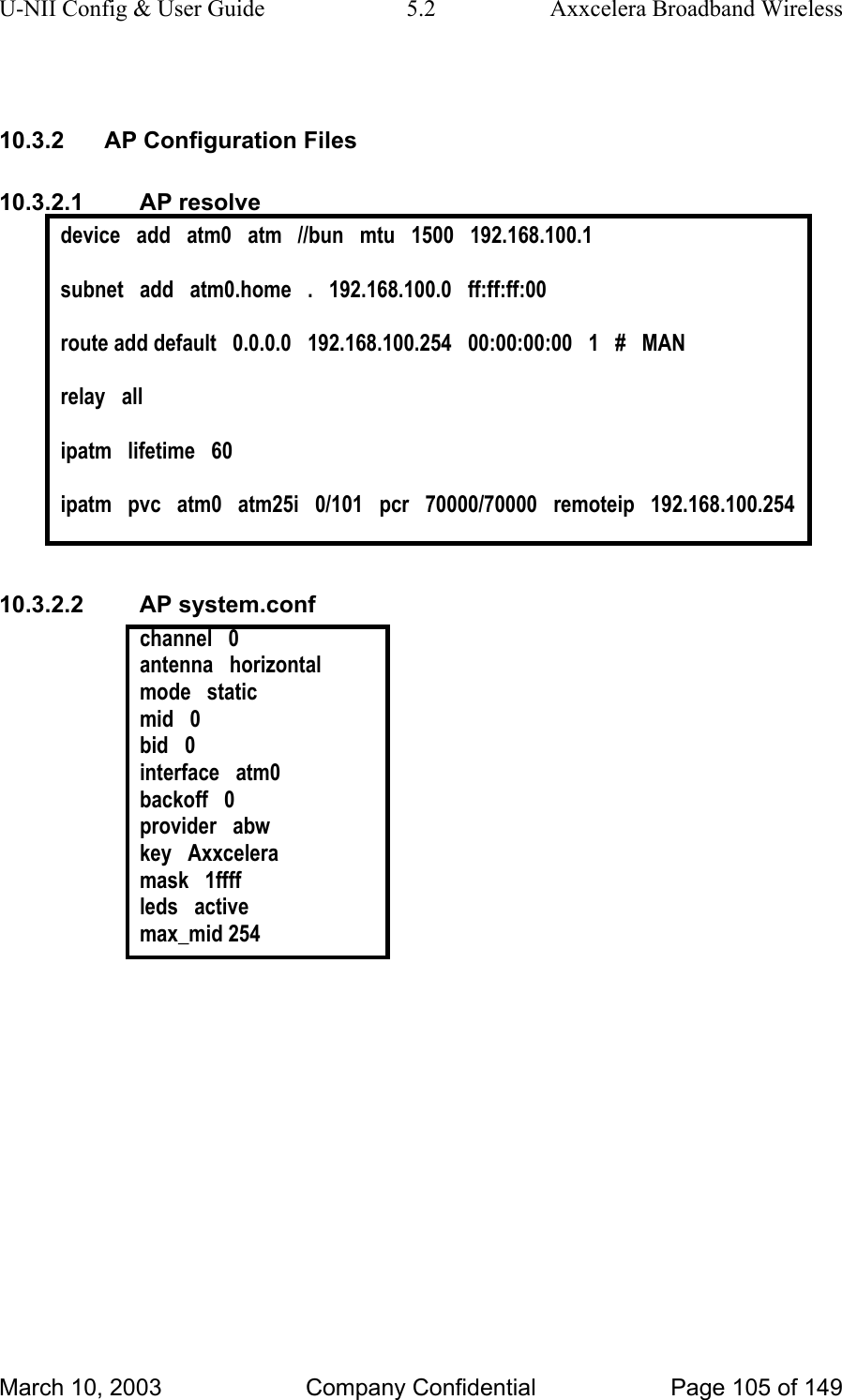 U-NII Config &amp; User Guide  5.2  Axxcelera Broadband Wireless  10.3.2  AP Configuration Files 10.3.2.1 AP resolve device   add   atm0   atm   //bun   mtu   1500   192.168.100.1  subnet   add   atm0.home   .   192.168.100.0   ff:ff:ff:00  route add default   0.0.0.0   192.168.100.254   00:00:00:00   1   #   MAN  relay   all  ipatm   lifetime   60  ipatm   pvc   atm0   atm25i   0/101   pcr   70000/70000   remoteip   192.168.100.254  10.3.2.2 AP system.conf channel   0 antenna   horizontal mode   static mid   0 bid   0 interface   atm0 backoff   0 provider   abw key   Axxcelera mask   1ffff leds   active max_mid 254   March 10, 2003  Company Confidential  Page 105 of 149 