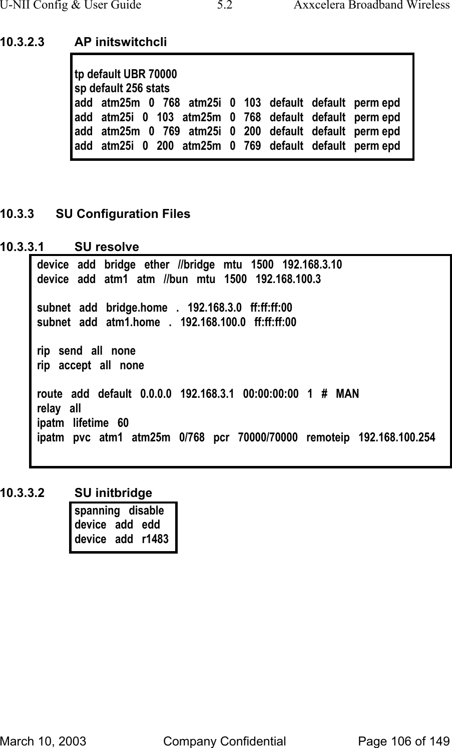 U-NII Config &amp; User Guide  5.2  Axxcelera Broadband Wireless 10.3.2.3 AP initswitchcli  tp default UBR 70000 sp default 256 stats  add   atm25m   0   768   atm25i   0   103   default   default   perm epd add   atm25i   0   103   atm25m   0   768   default   default   perm epd add   atm25m   0   769   atm25i   0   200   default   default   perm epd add   atm25i   0   200   atm25m   0   769   default   default   perm epd   10.3.3  SU Configuration Files 10.3.3.1 SU resolve device   add   bridge   ether   //bridge   mtu   1500   192.168.3.10 device   add   atm1   atm   //bun   mtu   1500   192.168.100.3  subnet   add   bridge.home   .   192.168.3.0   ff:ff:ff:00 subnet   add   atm1.home   .   192.168.100.0   ff:ff:ff:00  rip   send   all   none rip   accept   all   none  route   add   default   0.0.0.0   192.168.3.1   00:00:00:00   1   #   MAN relay   all ipatm   lifetime   60 ipatm   pvc   atm1   atm25m   0/768   pcr   70000/70000   remoteip   192.168.100.254   10.3.3.2 SU initbridge spanning   disable device   add   edd device   add   r1483   March 10, 2003  Company Confidential  Page 106 of 149 