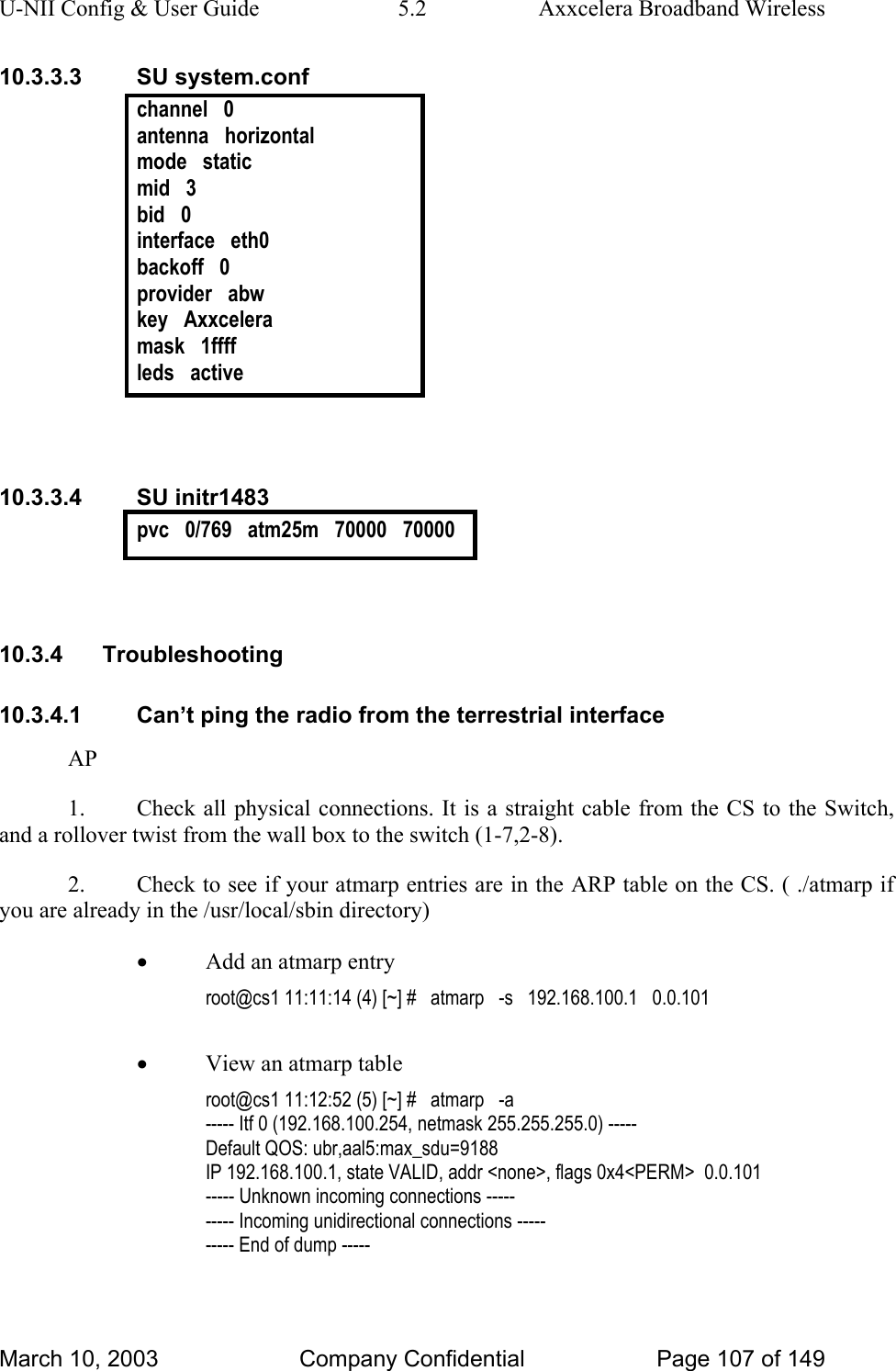 U-NII Config &amp; User Guide  5.2  Axxcelera Broadband Wireless 10.3.3.3 SU system.conf channel   0 antenna   horizontal mode   static mid   3 bid   0 interface   eth0 backoff   0 provider   abw key   Axxcelera mask   1ffff leds   active   10.3.3.4 SU initr1483 pvc   0/769   atm25m   70000   70000   10.3.4 Troubleshooting 10.3.4.1  Can’t ping the radio from the terrestrial interface AP 1.  Check all physical connections. It is a straight cable from the CS to the Switch, and a rollover twist from the wall box to the switch (1-7,2-8). 2.  Check to see if your atmarp entries are in the ARP table on the CS. ( ./atmarp if you are already in the /usr/local/sbin directory) • Add an atmarp entry root@cs1 11:11:14 (4) [~] #   atmarp   -s   192.168.100.1   0.0.101  • View an atmarp table root@cs1 11:12:52 (5) [~] #   atmarp   -a ----- Itf 0 (192.168.100.254, netmask 255.255.255.0) ----- Default QOS: ubr,aal5:max_sdu=9188 IP 192.168.100.1, state VALID, addr &lt;none&gt;, flags 0x4&lt;PERM&gt;  0.0.101 ----- Unknown incoming connections ----- ----- Incoming unidirectional connections ----- ----- End of dump -----  March 10, 2003  Company Confidential  Page 107 of 149 