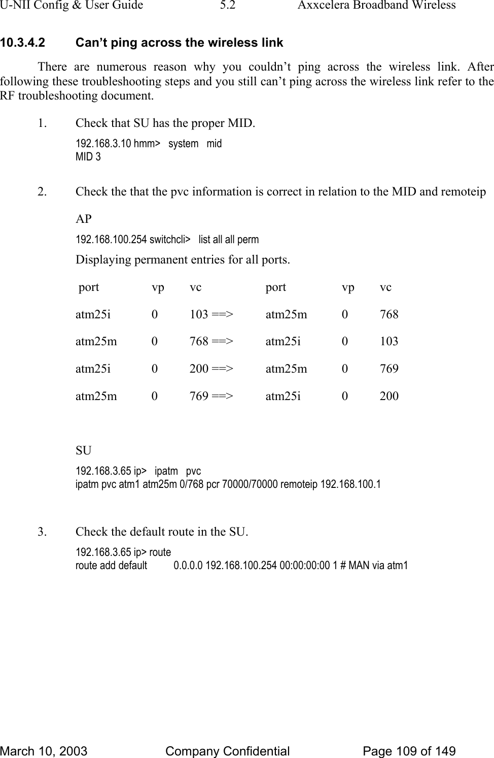 U-NII Config &amp; User Guide  5.2  Axxcelera Broadband Wireless 10.3.4.2  Can’t ping across the wireless link There are numerous reason why you couldn’t ping across the wireless link. After following these troubleshooting steps and you still can’t ping across the wireless link refer to the RF troubleshooting document. 1.  Check that SU has the proper MID. 192.168.3.10 hmm&gt;   system   mid MID 3  2.  Check the that the pvc information is correct in relation to the MID and remoteip AP 192.168.100.254 switchcli&gt;   list all all perm Displaying permanent entries for all ports.                                                                                                  port       vp      vc           port       vp      vc                                          atm25i      0     103 ==&gt;     atm25m      0     768                                          atm25m      0     768 ==&gt;     atm25i      0     103         atm25i      0     200 ==&gt;     atm25m      0     769                                          atm25m      0     769 ==&gt;     atm25i      0     200                                                       SU 192.168.3.65 ip&gt;   ipatm   pvc ipatm pvc atm1 atm25m 0/768 pcr 70000/70000 remoteip 192.168.100.1  3.  Check the default route in the SU. 192.168.3.65 ip&gt; route route add default          0.0.0.0 192.168.100.254 00:00:00:00 1 # MAN via atm1  March 10, 2003  Company Confidential  Page 109 of 149 