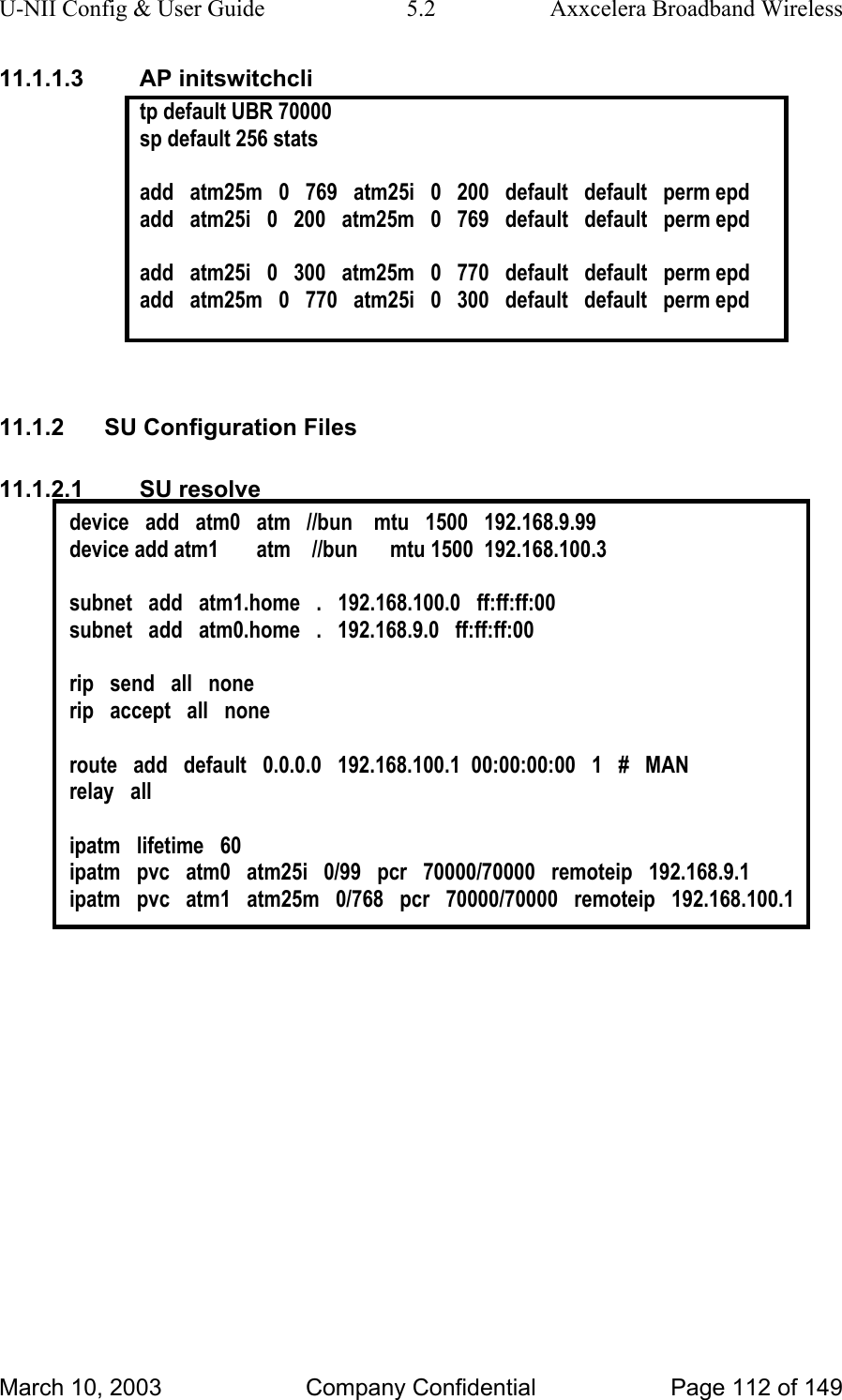 U-NII Config &amp; User Guide  5.2  Axxcelera Broadband Wireless 11.1.1.3 AP initswitchcli tp default UBR 70000 sp default 256 stats   add   atm25m   0   769   atm25i   0   200   default   default   perm epd add   atm25i   0   200   atm25m   0   769   default   default   perm epd  add   atm25i   0   300   atm25m   0   770   default   default   perm epd add   atm25m   0   770   atm25i   0   300   default   default   perm epd   11.1.2  SU Configuration Files 11.1.2.1 SU resolve device   add   atm0   atm   //bun    mtu   1500   192.168.9.99 device add atm1       atm    //bun      mtu 1500  192.168.100.3  subnet   add   atm1.home   .   192.168.100.0   ff:ff:ff:00 subnet   add   atm0.home   .   192.168.9.0   ff:ff:ff:00  rip   send   all   none rip   accept   all   none  route   add   default   0.0.0.0   192.168.100.1  00:00:00:00   1   #   MAN relay   all  ipatm   lifetime   60 ipatm   pvc   atm0   atm25i   0/99   pcr   70000/70000   remoteip   192.168.9.1 ipatm   pvc   atm1   atm25m   0/768   pcr   70000/70000   remoteip   192.168.100.1   March 10, 2003  Company Confidential  Page 112 of 149 