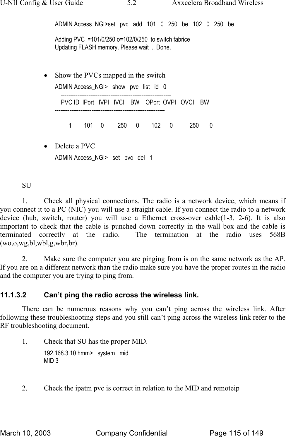 U-NII Config &amp; User Guide  5.2  Axxcelera Broadband Wireless ADMIN Access_NGI&gt;set   pvc   add   101   0   250   be   102   0   250   be  Adding PVC i=101/0/250 o=102/0/250  to switch fabrice Updating FLASH memory. Please wait ... Done.  • Show the PVCs mapped in the switch ADMIN Access_NGI&gt;   show   pvc   list   id   0     ------------------------------------------------------------     PVC ID  IPort   IVPI   IVCI    BW    OPort  OVPI   OVCI    BW ------------------------------------------------------------           1        101     0         250      0        102      0           250       0  • Delete a PVC ADMIN Access_NGI&gt;   set   pvc   del   1  SU 1.  Check all physical connections. The radio is a network device, which means if you connect it to a PC (NIC) you will use a straight cable. If you connect the radio to a network device (hub, switch, router) you will use a Ethernet cross-over cable(1-3, 2-6). It is also important to check that the cable is punched down correctly in the wall box and the cable is terminated correctly at the radio.  The termination at the radio uses 568B (wo,o,wg,bl,wbl,g,wbr,br). 2.  Make sure the computer you are pinging from is on the same network as the AP. If you are on a different network than the radio make sure you have the proper routes in the radio and the computer you are trying to ping from. 11.1.3.2  Can’t ping the radio across the wireless link. There can be numerous reasons why you can’t ping across the wireless link. After following these troubleshooting steps and you still can’t ping across the wireless link refer to the RF troubleshooting document. 1.  Check that SU has the proper MID. 192.168.3.10 hmm&gt;   system   mid MID 3  2.  Check the ipatm pvc is correct in relation to the MID and remoteip March 10, 2003  Company Confidential  Page 115 of 149 