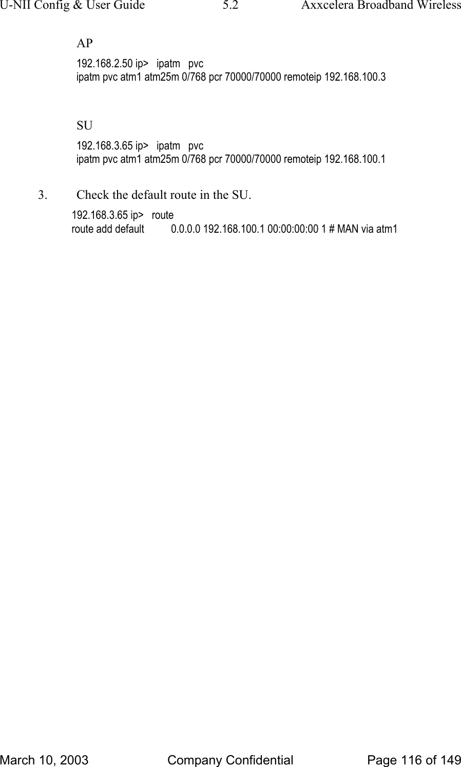 U-NII Config &amp; User Guide  5.2  Axxcelera Broadband Wireless AP 192.168.2.50 ip&gt;   ipatm   pvc ipatm pvc atm1 atm25m 0/768 pcr 70000/70000 remoteip 192.168.100.3  SU 192.168.3.65 ip&gt;   ipatm   pvc ipatm pvc atm1 atm25m 0/768 pcr 70000/70000 remoteip 192.168.100.1  3.  Check the default route in the SU. 192.168.3.65 ip&gt;   route route add default          0.0.0.0 192.168.100.1 00:00:00:00 1 # MAN via atm1     March 10, 2003  Company Confidential  Page 116 of 149 