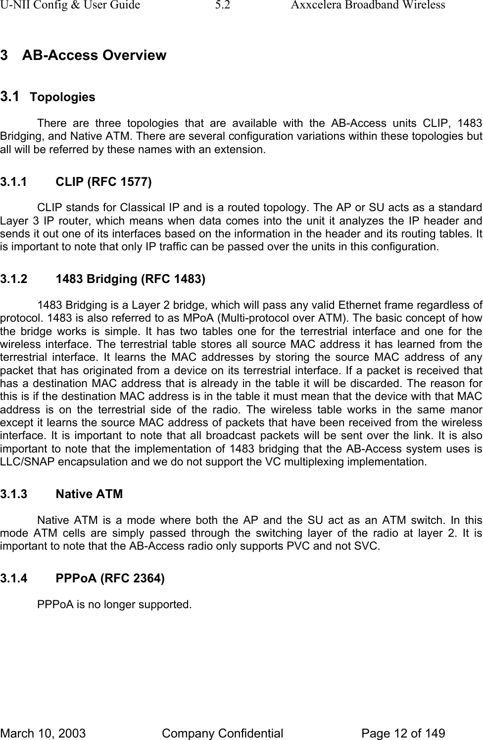 U-NII Config &amp; User Guide  5.2  Axxcelera Broadband Wireless 3 AB-Access Overview 3.1  Topologies There are three topologies that are available with the AB-Access units CLIP, 1483 Bridging, and Native ATM. There are several configuration variations within these topologies but all will be referred by these names with an extension. 3.1.1  CLIP (RFC 1577) CLIP stands for Classical IP and is a routed topology. The AP or SU acts as a standard Layer 3 IP router, which means when data comes into the unit it analyzes the IP header and sends it out one of its interfaces based on the information in the header and its routing tables. It is important to note that only IP traffic can be passed over the units in this configuration. 3.1.2  1483 Bridging (RFC 1483) 1483 Bridging is a Layer 2 bridge, which will pass any valid Ethernet frame regardless of protocol. 1483 is also referred to as MPoA (Multi-protocol over ATM). The basic concept of how the bridge works is simple. It has two tables one for the terrestrial interface and one for the wireless interface. The terrestrial table stores all source MAC address it has learned from the terrestrial interface. It learns the MAC addresses by storing the source MAC address of any packet that has originated from a device on its terrestrial interface. If a packet is received that has a destination MAC address that is already in the table it will be discarded. The reason for this is if the destination MAC address is in the table it must mean that the device with that MAC address is on the terrestrial side of the radio. The wireless table works in the same manor except it learns the source MAC address of packets that have been received from the wireless interface. It is important to note that all broadcast packets will be sent over the link. It is also important to note that the implementation of 1483 bridging that the AB-Access system uses is LLC/SNAP encapsulation and we do not support the VC multiplexing implementation. 3.1.3 Native ATM Native ATM is a mode where both the AP and the SU act as an ATM switch. In this mode ATM cells are simply passed through the switching layer of the radio at layer 2. It is important to note that the AB-Access radio only supports PVC and not SVC.  3.1.4  PPPoA (RFC 2364) PPPoA is no longer supported. March 10, 2003  Company Confidential  Page 12 of 149 