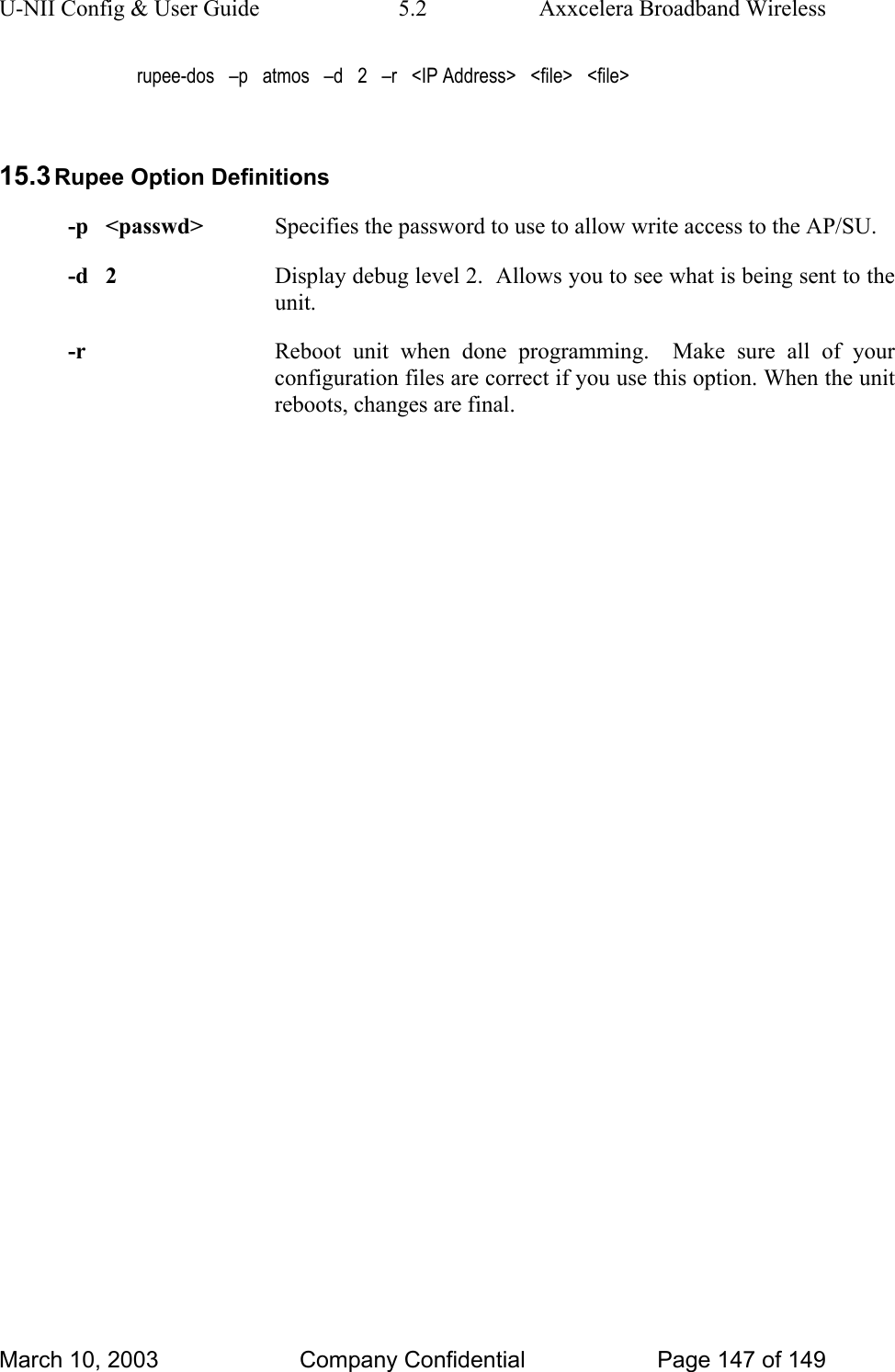 U-NII Config &amp; User Guide  5.2  Axxcelera Broadband Wireless rupee-dos   –p   atmos   –d   2   –r   &lt;IP Address&gt;   &lt;file&gt;   &lt;file&gt;  15.3 Rupee Option Definitions -p   &lt;passwd&gt;  Specifies the password to use to allow write access to the AP/SU. -d   2  Display debug level 2.  Allows you to see what is being sent to the unit. -r  Reboot unit when done programming.  Make sure all of your configuration files are correct if you use this option. When the unit reboots, changes are final. March 10, 2003  Company Confidential  Page 147 of 149 