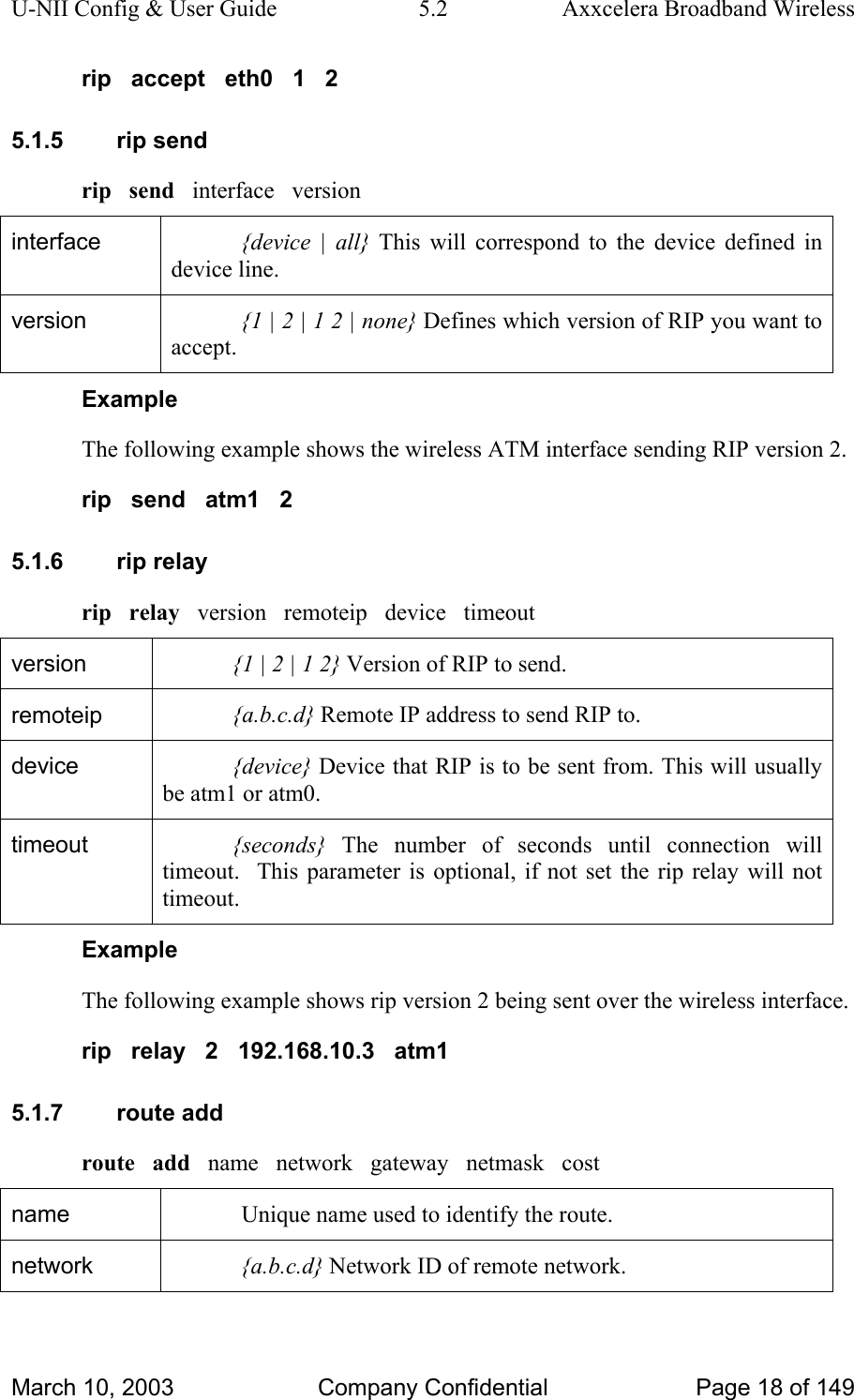 U-NII Config &amp; User Guide  5.2  Axxcelera Broadband Wireless rip   accept   eth0   1   2 5.1.5 rip send rip   send   interface   version interface  {device | all} This will correspond to the device defined in device line.  version  {1 | 2 | 1 2 | none} Defines which version of RIP you want to accept.  Example The following example shows the wireless ATM interface sending RIP version 2. rip   send   atm1   2 5.1.6 rip relay rip   relay   version   remoteip   device   timeout version  {1 | 2 | 1 2} Version of RIP to send. remoteip  {a.b.c.d} Remote IP address to send RIP to. device  {device} Device that RIP is to be sent from. This will usually be atm1 or atm0. timeout  {seconds} The number of seconds until connection will timeout.  This parameter is optional, if not set the rip relay will not timeout.  Example The following example shows rip version 2 being sent over the wireless interface. rip   relay   2   192.168.10.3   atm1 5.1.7 route add route   add   name   network   gateway   netmask   cost name  Unique name used to identify the route. network  {a.b.c.d} Network ID of remote network. March 10, 2003  Company Confidential  Page 18 of 149 