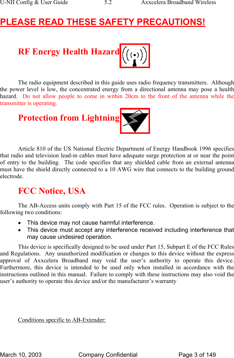 U-NII Config &amp; User Guide  5.2  Axxcelera Broadband Wireless PLEASE READ THESE SAFETY PRECAUTIONS!  RF Energy Health Hazard  The radio equipment described in this guide uses radio frequency transmitters.  Although the power level is low, the concentrated energy from a directional antenna may pose a health hazard.  Do not allow people to come in within 20cm to the front of the antenna while the transmitter is operating. Protection from Lightning  Article 810 of the US National Electric Department of Energy Handbook 1996 specifies that radio and television lead-in cables must have adequate surge protection at or near the point of entry to the building.  The code specifies that any shielded cable from an external antenna must have the shield directly connected to a 10 AWG wire that connects to the building ground electrode. FCC Notice, USA The AB-Access units comply with Part 15 of the FCC rules.  Operation is subject to the following two conditions: •  This device may not cause harmful interference. •  This device must accept any interference received including interference that may cause undesired operation. This device is specifically designed to be used under Part 15, Subpart E of the FCC Rules and Regulations.  Any unauthorized modification or changes to this device without the express approval of Axxcelera Broadband may void the user’s authority to operate this device.  Furthermore, this device is intended to be used only when installed in accordance with the instructions outlined in this manual.  Failure to comply with these instructions may also void the user’s authority to operate this device and/or the manufacturer’s warranty   Conditions specific to AB-Extender:  March 10, 2003  Company Confidential  Page 3 of 149 