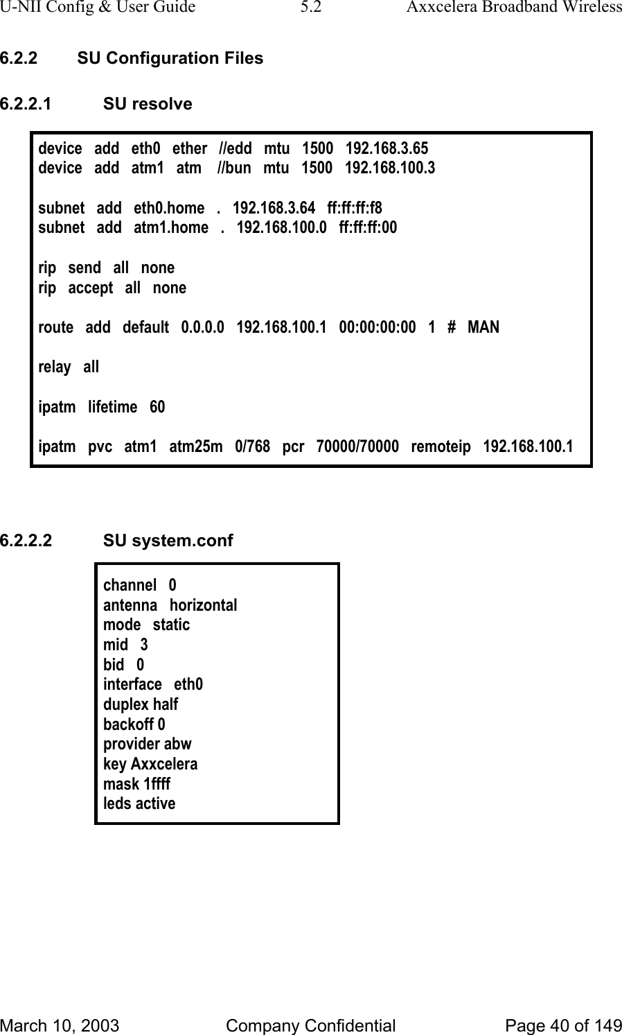 U-NII Config &amp; User Guide  5.2  Axxcelera Broadband Wireless 6.2.2  SU Configuration Files 6.2.2.1 SU resolve  device   add   eth0   ether   //edd   mtu   1500   192.168.3.65 device   add   atm1   atm    //bun   mtu   1500   192.168.100.3  subnet   add   eth0.home   .   192.168.3.64   ff:ff:ff:f8 subnet   add   atm1.home   .   192.168.100.0   ff:ff:ff:00   rip   send   all   none rip   accept   all   none  route   add   default   0.0.0.0   192.168.100.1   00:00:00:00   1   #   MAN  relay   all  ipatm   lifetime   60  ipatm   pvc   atm1   atm25m   0/768   pcr   70000/70000   remoteip   192.168.100.1   6.2.2.2 SU system.conf  channel   0 antenna   horizontal mode   static mid   3 bid   0 interface   eth0 duplex half backoff 0 provider abw key Axxcelera mask 1ffff leds active   March 10, 2003  Company Confidential  Page 40 of 149 