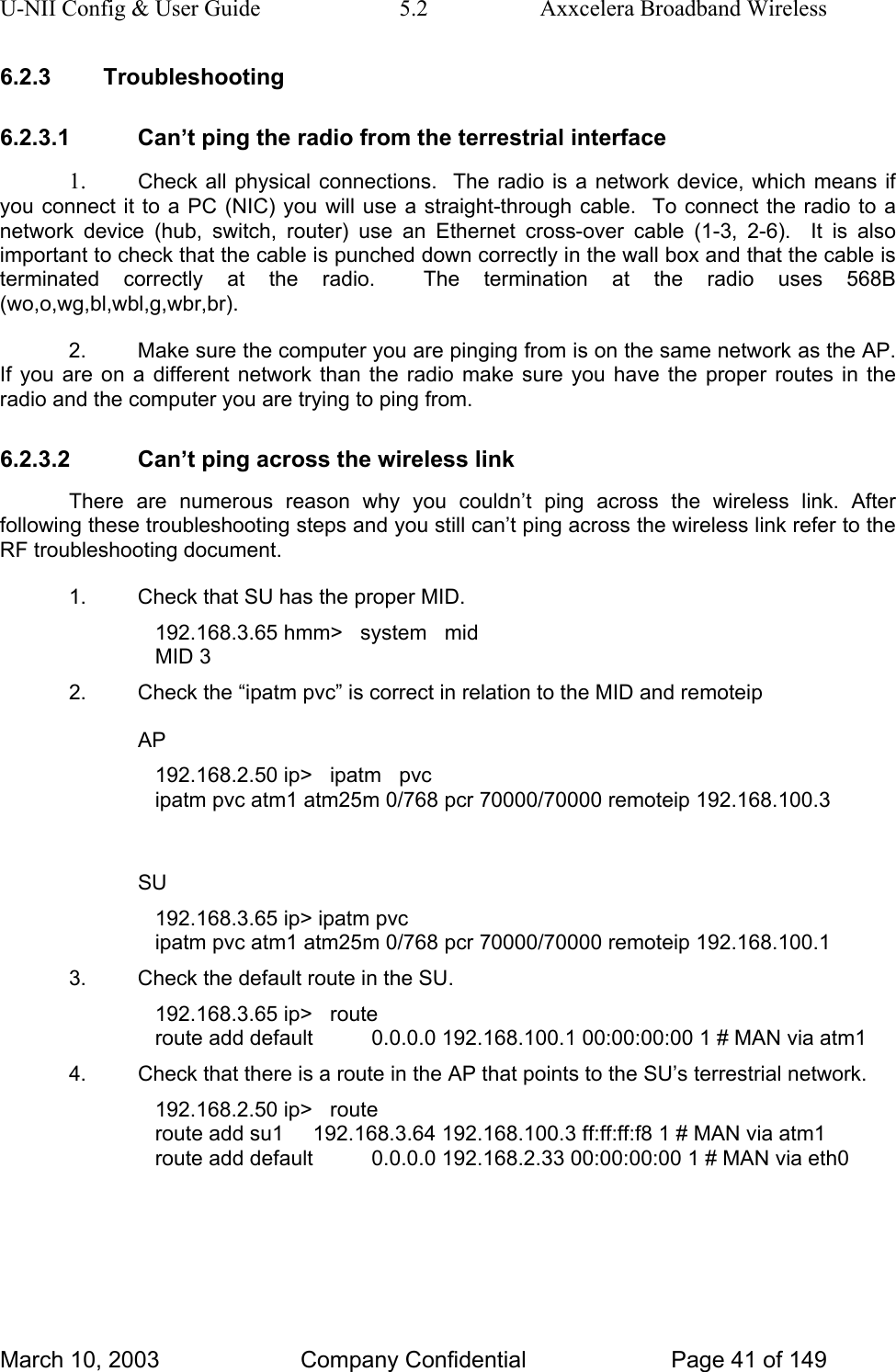 U-NII Config &amp; User Guide  5.2  Axxcelera Broadband Wireless 6.2.3 Troubleshooting 6.2.3.1  Can’t ping the radio from the terrestrial interface 1.  Check all physical connections.  The radio is a network device, which means if you connect it to a PC (NIC) you will use a straight-through cable.  To connect the radio to a network device (hub, switch, router) use an Ethernet cross-over cable (1-3, 2-6).  It is also important to check that the cable is punched down correctly in the wall box and that the cable is terminated correctly at the radio.  The termination at the radio uses 568B (wo,o,wg,bl,wbl,g,wbr,br). 2.  Make sure the computer you are pinging from is on the same network as the AP. If you are on a different network than the radio make sure you have the proper routes in the radio and the computer you are trying to ping from. 6.2.3.2  Can’t ping across the wireless link There are numerous reason why you couldn’t ping across the wireless link. After following these troubleshooting steps and you still can’t ping across the wireless link refer to the RF troubleshooting document. 1.  Check that SU has the proper MID. 192.168.3.65 hmm&gt;   system   mid MID 3 2.  Check the “ipatm pvc” is correct in relation to the MID and remoteip AP 192.168.2.50 ip&gt;   ipatm   pvc ipatm pvc atm1 atm25m 0/768 pcr 70000/70000 remoteip 192.168.100.3  SU 192.168.3.65 ip&gt; ipatm pvc ipatm pvc atm1 atm25m 0/768 pcr 70000/70000 remoteip 192.168.100.1 3.  Check the default route in the SU. 192.168.3.65 ip&gt;   route route add default          0.0.0.0 192.168.100.1 00:00:00:00 1 # MAN via atm1 4.  Check that there is a route in the AP that points to the SU’s terrestrial network. 192.168.2.50 ip&gt;   route route add su1     192.168.3.64 192.168.100.3 ff:ff:ff:f8 1 # MAN via atm1 route add default          0.0.0.0 192.168.2.33 00:00:00:00 1 # MAN via eth0 March 10, 2003  Company Confidential  Page 41 of 149 