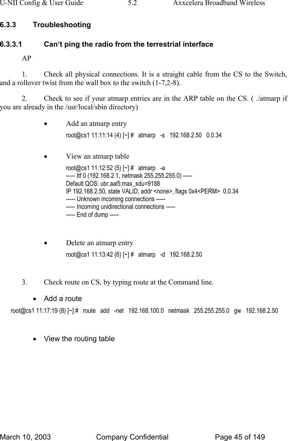 U-NII Config &amp; User Guide  5.2  Axxcelera Broadband Wireless 6.3.3 Troubleshooting 6.3.3.1  Can’t ping the radio from the terrestrial interface AP 1.  Check all physical connections. It is a straight cable from the CS to the Switch, and a rollover twist from the wall box to the switch (1-7,2-8). 2.  Check to see if your atmarp entries are in the ARP table on the CS. ( ./atmarp if you are already in the /usr/local/sbin directory) • Add an atmarp entry root@cs1 11:11:14 (4) [~] #   atmarp   -s   192.168.2.50   0.0.34  • View an atmarp table root@cs1 11:12:52 (5) [~] #   atmarp   -a ----- Itf 0 (192.168.2.1, netmask 255.255.255.0) ----- Default QOS: ubr,aal5:max_sdu=9188 IP 192.168.2.50, state VALID, addr &lt;none&gt;, flags 0x4&lt;PERM&gt;  0.0.34 ----- Unknown incoming connections ----- ----- Incoming unidirectional connections ----- ----- End of dump -----  • Delete an atmarp entry root@cs1 11:13:42 (6) [~] #   atmarp   -d   192.168.2.50  3.  Check route on CS, by typing route at the Command line. •  Add a route root@cs1 11:17:19 (8) [~] #   route   add   -net   192.168.100.0   netmask   255.255.255.0   gw   192.168.2.50  •  View the routing table March 10, 2003  Company Confidential  Page 45 of 149 