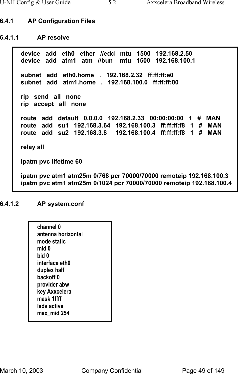 U-NII Config &amp; User Guide  5.2  Axxcelera Broadband Wireless 6.4.1  AP Configuration Files 6.4.1.1 AP resolve  device   add   eth0   ether   //edd   mtu   1500   192.168.2.50 device   add   atm1   atm   //bun    mtu   1500   192.168.100.1  subnet   add   eth0.home   .   192.168.2.32   ff:ff:ff:e0 subnet   add   atm1.home   .   192.168.100.0   ff:ff:ff:00  rip   send   all   none rip   accept   all   none  route   add   default   0.0.0.0   192.168.2.33   00:00:00:00   1   #   MAN route   add   su1   192.168.3.64   192.168.100.3   ff:ff:ff:f8   1   #   MAN route   add   su2   192.168.3.8     192.168.100.4   ff:ff:ff:f8   1   #   MAN  relay all  ipatm pvc lifetime 60  ipatm pvc atm1 atm25m 0/768 pcr 70000/70000 remoteip 192.168.100.3 ipatm pvc atm1 atm25m 0/1024 pcr 70000/70000 remoteip 192.168.100.4  6.4.1.2 AP system.conf   channel 0 antenna horizontal mode static mid 0 bid 0 interface eth0 duplex half backoff 0 provider abw key Axxcelera mask 1ffff leds active max_mid 254     March 10, 2003  Company Confidential  Page 49 of 149 