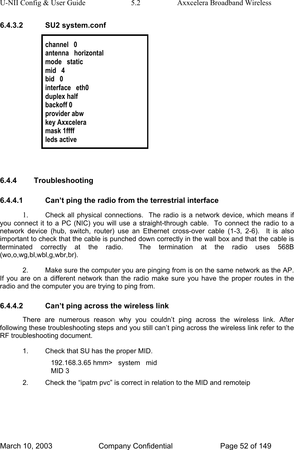 U-NII Config &amp; User Guide  5.2  Axxcelera Broadband Wireless 6.4.3.2 SU2 system.conf  channel   0 antenna   horizontal mode   static mid   4 bid   0 interface   eth0 duplex half backoff 0 provider abw key Axxcelera mask 1ffff leds active   6.4.4 Troubleshooting 6.4.4.1  Can’t ping the radio from the terrestrial interface 1.  Check all physical connections.  The radio is a network device, which means if you connect it to a PC (NIC) you will use a straight-through cable.  To connect the radio to a network device (hub, switch, router) use an Ethernet cross-over cable (1-3, 2-6).  It is also important to check that the cable is punched down correctly in the wall box and that the cable is terminated correctly at the radio.  The termination at the radio uses 568B (wo,o,wg,bl,wbl,g,wbr,br). 2.  Make sure the computer you are pinging from is on the same network as the AP. If you are on a different network than the radio make sure you have the proper routes in the radio and the computer you are trying to ping from. 6.4.4.2  Can’t ping across the wireless link There are numerous reason why you couldn’t ping across the wireless link. After following these troubleshooting steps and you still can’t ping across the wireless link refer to the RF troubleshooting document. 1.  Check that SU has the proper MID. 192.168.3.65 hmm&gt;   system   mid MID 3 2.  Check the “ipatm pvc” is correct in relation to the MID and remoteip March 10, 2003  Company Confidential  Page 52 of 149 