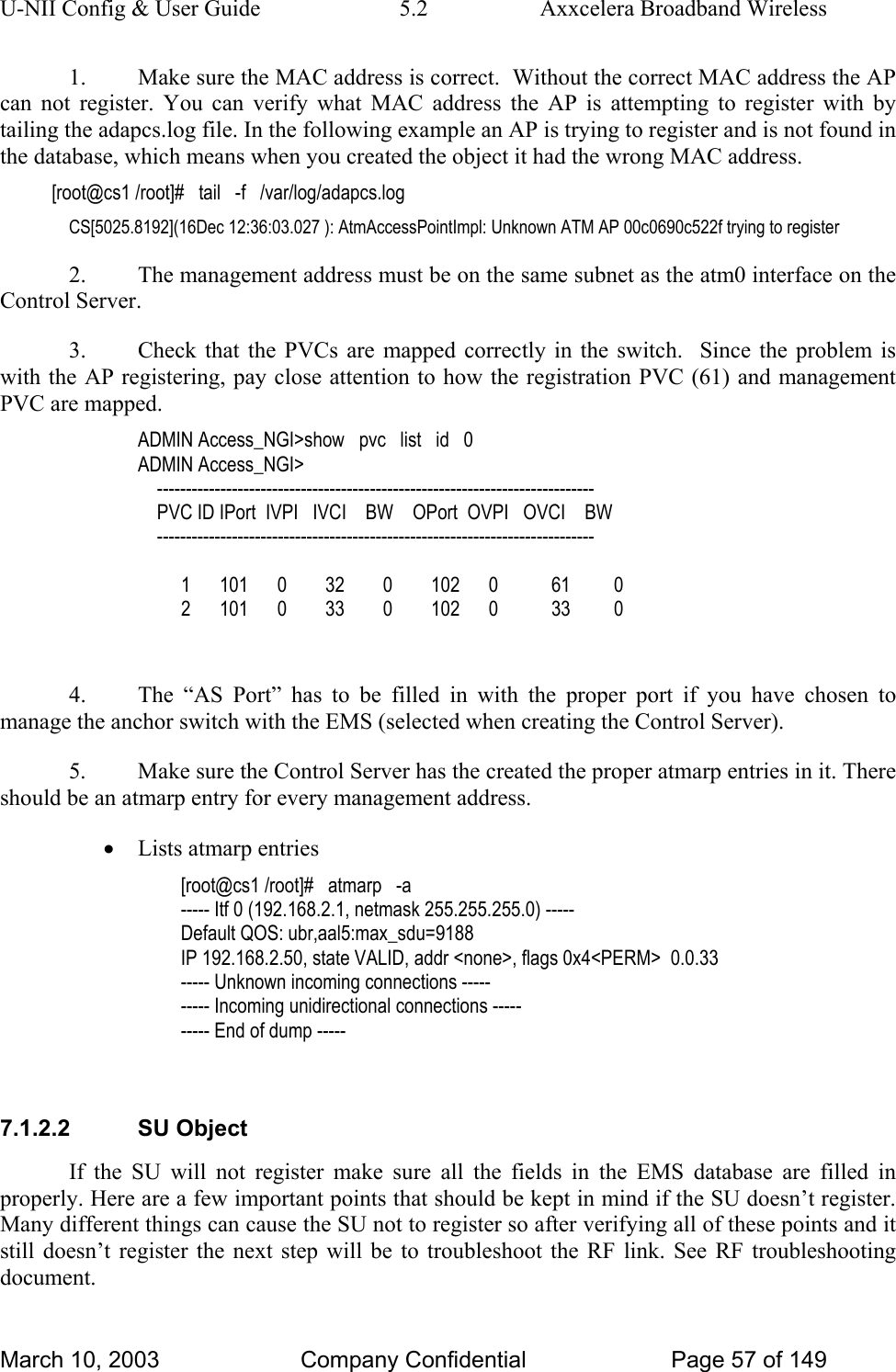 U-NII Config &amp; User Guide  5.2  Axxcelera Broadband Wireless 1.  Make sure the MAC address is correct.  Without the correct MAC address the AP can not register. You can verify what MAC address the AP is attempting to register with by tailing the adapcs.log file. In the following example an AP is trying to register and is not found in the database, which means when you created the object it had the wrong MAC address. [root@cs1 /root]#   tail   -f   /var/log/adapcs.log CS[5025.8192](16Dec 12:36:03.027 ): AtmAccessPointImpl: Unknown ATM AP 00c0690c522f trying to register 2.  The management address must be on the same subnet as the atm0 interface on the Control Server. 3.  Check that the PVCs are mapped correctly in the switch.  Since the problem is with the AP registering, pay close attention to how the registration PVC (61) and management PVC are mapped. ADMIN Access_NGI&gt;show   pvc   list   id   0 ADMIN Access_NGI&gt;      ----------------------------------------------------------------------------     PVC ID IPort  IVPI   IVCI    BW    OPort  OVPI   OVCI    BW     ----------------------------------------------------------------------------           1      101      0        32        0        102      0           61         0          2      101      0        33        0        102      0           33         0  4.  The “AS Port” has to be filled in with the proper port if you have chosen to manage the anchor switch with the EMS (selected when creating the Control Server). 5.  Make sure the Control Server has the created the proper atmarp entries in it. There should be an atmarp entry for every management address. • Lists atmarp entries [root@cs1 /root]#   atmarp   -a ----- Itf 0 (192.168.2.1, netmask 255.255.255.0) ----- Default QOS: ubr,aal5:max_sdu=9188 IP 192.168.2.50, state VALID, addr &lt;none&gt;, flags 0x4&lt;PERM&gt;  0.0.33 ----- Unknown incoming connections ----- ----- Incoming unidirectional connections ----- ----- End of dump -----  7.1.2.2 SU Object If the SU will not register make sure all the fields in the EMS database are filled in properly. Here are a few important points that should be kept in mind if the SU doesn’t register. Many different things can cause the SU not to register so after verifying all of these points and it still doesn’t register the next step will be to troubleshoot the RF link. See RF troubleshooting document. March 10, 2003  Company Confidential  Page 57 of 149 