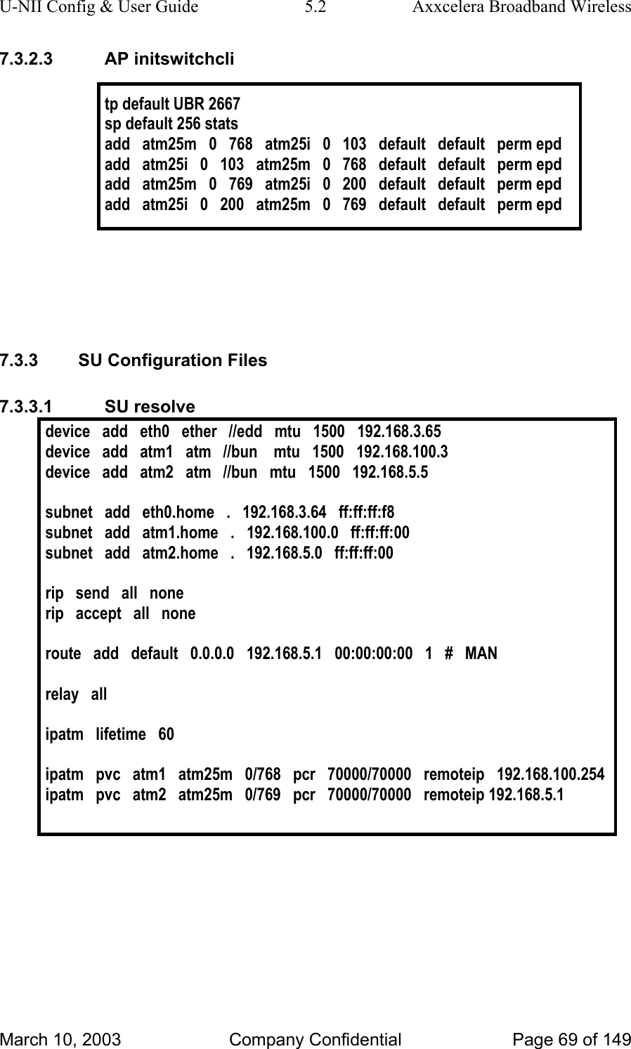 U-NII Config &amp; User Guide  5.2  Axxcelera Broadband Wireless 7.3.2.3 AP initswitchcli  tp default UBR 2667 sp default 256 stats add   atm25m   0   768   atm25i   0   103   default   default   perm epd add   atm25i   0   103   atm25m   0   768   default   default   perm epd add   atm25m   0   769   atm25i   0   200   default   default   perm epd add   atm25i   0   200   atm25m   0   769   default   default   perm epd      7.3.3  SU Configuration Files 7.3.3.1 SU resolve device   add   eth0   ether   //edd   mtu   1500   192.168.3.65 device   add   atm1   atm   //bun    mtu   1500   192.168.100.3 device   add   atm2   atm   //bun   mtu   1500   192.168.5.5  subnet   add   eth0.home   .   192.168.3.64   ff:ff:ff:f8 subnet   add   atm1.home   .   192.168.100.0   ff:ff:ff:00 subnet   add   atm2.home   .   192.168.5.0   ff:ff:ff:00  rip   send   all   none rip   accept   all   none  route   add   default   0.0.0.0   192.168.5.1   00:00:00:00   1   #   MAN  relay   all  ipatm   lifetime   60  ipatm   pvc   atm1   atm25m   0/768   pcr   70000/70000   remoteip   192.168.100.254 ipatm   pvc   atm2   atm25m   0/769   pcr   70000/70000   remoteip 192.168.5.1   March 10, 2003  Company Confidential  Page 69 of 149 