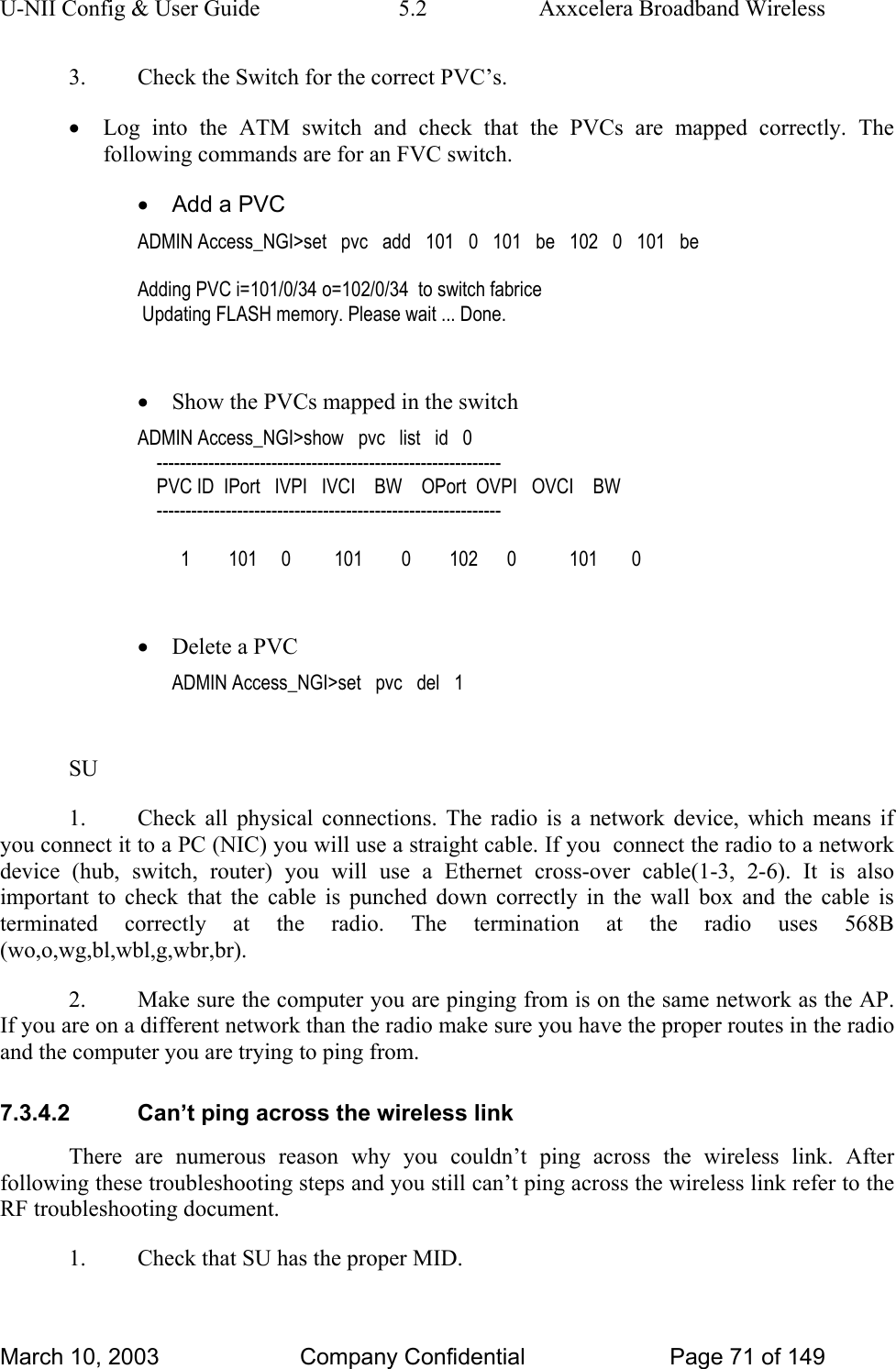 U-NII Config &amp; User Guide  5.2  Axxcelera Broadband Wireless 3.  Check the Switch for the correct PVC’s. • Log into the ATM switch and check that the PVCs are mapped correctly. The following commands are for an FVC switch. •  Add a PVC ADMIN Access_NGI&gt;set   pvc   add   101   0   101   be   102   0   101   be  Adding PVC i=101/0/34 o=102/0/34  to switch fabrice  Updating FLASH memory. Please wait ... Done.  • Show the PVCs mapped in the switch ADMIN Access_NGI&gt;show   pvc   list   id   0     ------------------------------------------------------------     PVC ID  IPort   IVPI   IVCI    BW    OPort  OVPI   OVCI    BW     ------------------------------------------------------------           1        101     0         101        0        102      0           101       0  • Delete a PVC ADMIN Access_NGI&gt;set   pvc   del   1  SU 1.  Check all physical connections. The radio is a network device, which means if you connect it to a PC (NIC) you will use a straight cable. If you  connect the radio to a network device (hub, switch, router) you will use a Ethernet cross-over cable(1-3, 2-6). It is also important to check that the cable is punched down correctly in the wall box and the cable is terminated correctly at the radio. The termination at the radio uses 568B (wo,o,wg,bl,wbl,g,wbr,br). 2.  Make sure the computer you are pinging from is on the same network as the AP. If you are on a different network than the radio make sure you have the proper routes in the radio and the computer you are trying to ping from. 7.3.4.2  Can’t ping across the wireless link There are numerous reason why you couldn’t ping across the wireless link. After following these troubleshooting steps and you still can’t ping across the wireless link refer to the RF troubleshooting document. 1.  Check that SU has the proper MID. March 10, 2003  Company Confidential  Page 71 of 149 