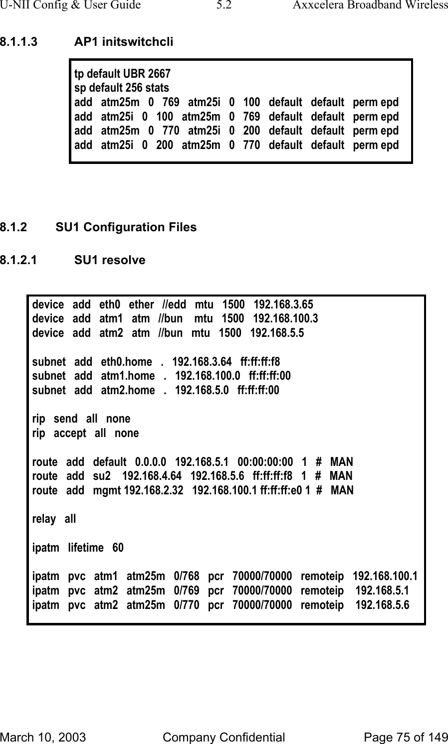 U-NII Config &amp; User Guide  5.2  Axxcelera Broadband Wireless 8.1.1.3 AP1 initswitchcli  tp default UBR 2667 sp default 256 stats add   atm25m   0   769   atm25i   0   100   default   default   perm epd add   atm25i   0   100   atm25m   0   769   default   default   perm epd add   atm25m   0   770   atm25i   0   200   default   default   perm epd add   atm25i   0   200   atm25m   0   770   default   default   perm epd    8.1.2  SU1 Configuration Files 8.1.2.1 SU1 resolve  device   add   eth0   ether   //edd   mtu   1500   192.168.3.65 device   add   atm1   atm   //bun    mtu   1500   192.168.100.3 device   add   atm2   atm   //bun   mtu   1500   192.168.5.5  subnet   add   eth0.home   .   192.168.3.64   ff:ff:ff:f8 subnet   add   atm1.home   .   192.168.100.0   ff:ff:ff:00 subnet   add   atm2.home   .   192.168.5.0   ff:ff:ff:00  rip   send   all   none rip   accept   all   none  route   add   default   0.0.0.0   192.168.5.1   00:00:00:00   1   #   MAN route   add   su2    192.168.4.64   192.168.5.6   ff:ff:ff:f8   1   #   MAN route   add   mgmt 192.168.2.32   192.168.100.1 ff:ff:ff:e0 1  #   MAN  relay   all  ipatm   lifetime   60  ipatm   pvc   atm1   atm25m   0/768   pcr   70000/70000   remoteip   192.168.100.1 ipatm   pvc   atm2   atm25m   0/769   pcr   70000/70000   remoteip    192.168.5.1 ipatm   pvc   atm2   atm25m   0/770   pcr   70000/70000   remoteip    192.168.5.6    March 10, 2003  Company Confidential  Page 75 of 149 