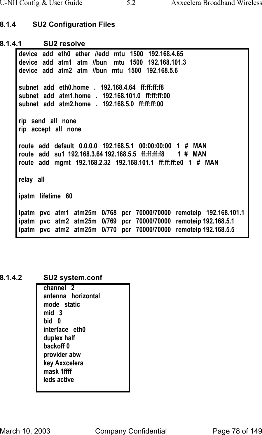 U-NII Config &amp; User Guide  5.2  Axxcelera Broadband Wireless 8.1.4  SU2 Configuration Files 8.1.4.1 SU2 resolve device   add   eth0   ether   //edd   mtu   1500   192.168.4.65 device   add   atm1   atm   //bun    mtu   1500   192.168.101.3 device   add   atm2   atm   //bun   mtu   1500   192.168.5.6  subnet   add   eth0.home   .   192.168.4.64   ff:ff:ff:f8 subnet   add   atm1.home   .   192.168.101.0   ff:ff:ff:00 subnet   add   atm2.home   .   192.168.5.0   ff:ff:ff:00  rip   send   all   none rip   accept   all   none  route   add   default   0.0.0.0   192.168.5.1   00:00:00:00   1   #   MAN route   add   su1  192.168.3.64 192.168.5.5   ff:ff:ff:f8        1  #   MAN route   add   mgmt   192.168.2.32   192.168.101.1   ff:ff:ff:e0   1   #   MAN  relay   all  ipatm   lifetime   60  ipatm   pvc   atm1   atm25m   0/768   pcr   70000/70000   remoteip   192.168.101.1 ipatm   pvc   atm2   atm25m   0/769   pcr   70000/70000   remoteip 192.168.5.1 ipatm   pvc   atm2   atm25m   0/770   pcr   70000/70000   remoteip 192.168.5.5    8.1.4.2 SU2 system.conf channel   2 antenna   horizontal mode   static mid   3 bid   0 interface   eth0 duplex half backoff 0 provider abw key Axxcelera mask 1ffff leds active   March 10, 2003  Company Confidential  Page 78 of 149 