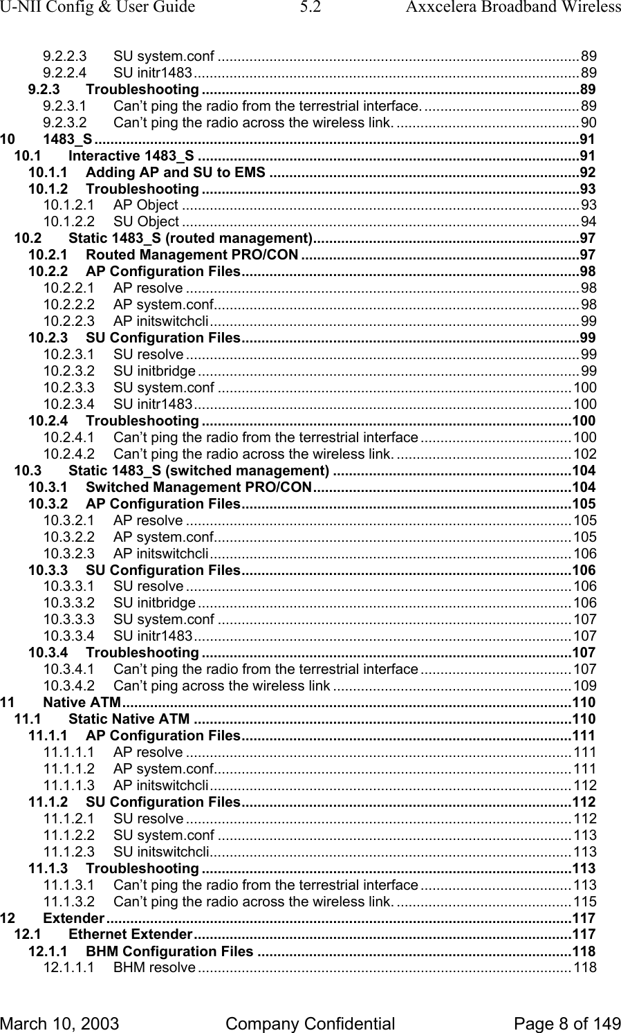 U-NII Config &amp; User Guide  5.2  Axxcelera Broadband Wireless 9.2.2.3 SU system.conf ...........................................................................................89 9.2.2.4 SU initr1483.................................................................................................89 9.2.3 Troubleshooting ...............................................................................................89 9.2.3.1 Can’t ping the radio from the terrestrial interface. .......................................89 9.2.3.2 Can’t ping the radio across the wireless link. ..............................................90 10 1483_S ..........................................................................................................................91 10.1 Interactive 1483_S ................................................................................................91 10.1.1 Adding AP and SU to EMS ..............................................................................92 10.1.2 Troubleshooting ...............................................................................................93 10.1.2.1 AP Object ....................................................................................................93 10.1.2.2 SU Object ....................................................................................................94 10.2 Static 1483_S (routed management)...................................................................97 10.2.1 Routed Management PRO/CON ......................................................................97 10.2.2 AP Configuration Files.....................................................................................98 10.2.2.1 AP resolve ...................................................................................................98 10.2.2.2 AP system.conf............................................................................................98 10.2.2.3 AP initswitchcli.............................................................................................99 10.2.3 SU Configuration Files.....................................................................................99 10.2.3.1 SU resolve ...................................................................................................99 10.2.3.2 SU initbridge ................................................................................................99 10.2.3.3 SU system.conf .........................................................................................100 10.2.3.4 SU initr1483...............................................................................................100 10.2.4 Troubleshooting .............................................................................................100 10.2.4.1 Can’t ping the radio from the terrestrial interface ......................................100 10.2.4.2 Can’t ping the radio across the wireless link. ............................................102 10.3 Static 1483_S (switched management) ............................................................104 10.3.1 Switched Management PRO/CON.................................................................104 10.3.2 AP Configuration Files...................................................................................105 10.3.2.1 AP resolve .................................................................................................105 10.3.2.2 AP system.conf..........................................................................................105 10.3.2.3 AP initswitchcli...........................................................................................106 10.3.3 SU Configuration Files...................................................................................106 10.3.3.1 SU resolve .................................................................................................106 10.3.3.2 SU initbridge ..............................................................................................106 10.3.3.3 SU system.conf .........................................................................................107 10.3.3.4 SU initr1483...............................................................................................107 10.3.4 Troubleshooting .............................................................................................107 10.3.4.1 Can’t ping the radio from the terrestrial interface ......................................107 10.3.4.2 Can’t ping across the wireless link ............................................................109 11 Native ATM.................................................................................................................110 11.1 Static Native ATM ...............................................................................................110 11.1.1 AP Configuration Files...................................................................................111 11.1.1.1 AP resolve .................................................................................................111 11.1.1.2 AP system.conf..........................................................................................111 11.1.1.3 AP initswitchcli...........................................................................................112 11.1.2 SU Configuration Files...................................................................................112 11.1.2.1 SU resolve .................................................................................................112 11.1.2.2 SU system.conf .........................................................................................113 11.1.2.3 SU initswitchcli...........................................................................................113 11.1.3 Troubleshooting .............................................................................................113 11.1.3.1 Can’t ping the radio from the terrestrial interface ......................................113 11.1.3.2 Can’t ping the radio across the wireless link. ............................................115 12 Extender .....................................................................................................................117 12.1 Ethernet Extender...............................................................................................117 12.1.1 BHM Configuration Files ...............................................................................118 12.1.1.1 BHM resolve ..............................................................................................118 March 10, 2003  Company Confidential  Page 8 of 149 
