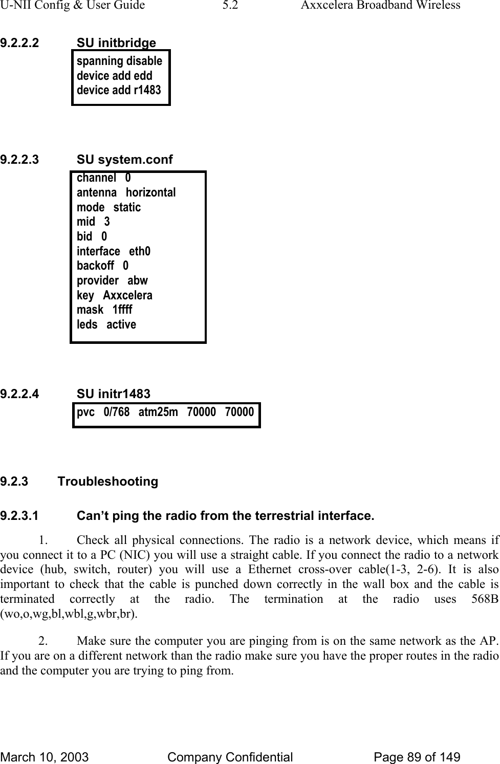 U-NII Config &amp; User Guide  5.2  Axxcelera Broadband Wireless 9.2.2.2 SU initbridge spanning disable device add edd device add r1483   9.2.2.3 SU system.conf channel   0 antenna   horizontal mode   static mid   3 bid   0 interface   eth0 backoff   0 provider   abw key   Axxcelera mask   1ffff leds   active   9.2.2.4 SU initr1483 pvc   0/768   atm25m   70000   70000   9.2.3 Troubleshooting 9.2.3.1  Can’t ping the radio from the terrestrial interface. 1.  Check all physical connections. The radio is a network device, which means if you connect it to a PC (NIC) you will use a straight cable. If you connect the radio to a network device (hub, switch, router) you will use a Ethernet cross-over cable(1-3, 2-6). It is also important to check that the cable is punched down correctly in the wall box and the cable is terminated correctly at the radio. The termination at the radio uses 568B (wo,o,wg,bl,wbl,g,wbr,br). 2.  Make sure the computer you are pinging from is on the same network as the AP. If you are on a different network than the radio make sure you have the proper routes in the radio and the computer you are trying to ping from. March 10, 2003  Company Confidential  Page 89 of 149 