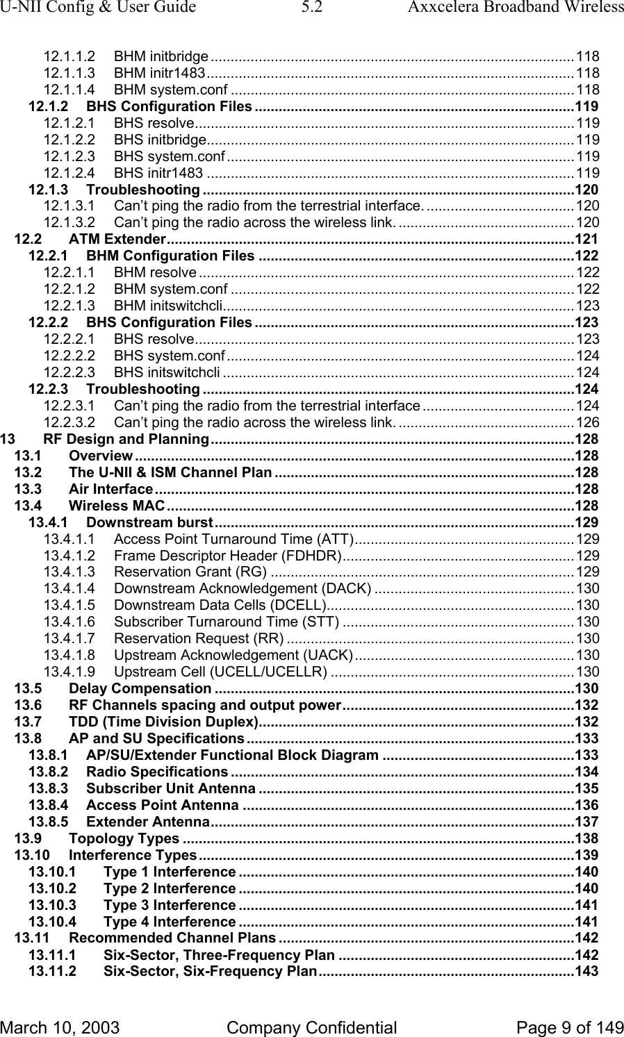 U-NII Config &amp; User Guide  5.2  Axxcelera Broadband Wireless 12.1.1.2 BHM initbridge ...........................................................................................118 12.1.1.3 BHM initr1483............................................................................................118 12.1.1.4 BHM system.conf ......................................................................................118 12.1.2 BHS Configuration Files ................................................................................119 12.1.2.1 BHS resolve...............................................................................................119 12.1.2.2 BHS initbridge............................................................................................119 12.1.2.3 BHS system.conf.......................................................................................119 12.1.2.4 BHS initr1483 ............................................................................................119 12.1.3 Troubleshooting .............................................................................................120 12.1.3.1 Can’t ping the radio from the terrestrial interface. .....................................120 12.1.3.2 Can’t ping the radio across the wireless link. ............................................120 12.2 ATM Extender......................................................................................................121 12.2.1 BHM Configuration Files ...............................................................................122 12.2.1.1 BHM resolve ..............................................................................................122 12.2.1.2 BHM system.conf ......................................................................................122 12.2.1.3 BHM initswitchcli........................................................................................123 12.2.2 BHS Configuration Files ................................................................................123 12.2.2.1 BHS resolve...............................................................................................123 12.2.2.2 BHS system.conf.......................................................................................124 12.2.2.3 BHS initswitchcli ........................................................................................124 12.2.3 Troubleshooting .............................................................................................124 12.2.3.1 Can’t ping the radio from the terrestrial interface ......................................124 12.2.3.2 Can’t ping the radio across the wireless link. ............................................126 13 RF Design and Planning...........................................................................................128 13.1 Overview ..............................................................................................................128 13.2 The U-NII &amp; ISM Channel Plan ...........................................................................128 13.3 Air Interface.........................................................................................................128 13.4 Wireless MAC......................................................................................................128 13.4.1 Downstream burst..........................................................................................129 13.4.1.1 Access Point Turnaround Time (ATT).......................................................129 13.4.1.2 Frame Descriptor Header (FDHDR)..........................................................129 13.4.1.3 Reservation Grant (RG) ............................................................................129 13.4.1.4 Downstream Acknowledgement (DACK) ..................................................130 13.4.1.5 Downstream Data Cells (DCELL)..............................................................130 13.4.1.6 Subscriber Turnaround Time (STT) ..........................................................130 13.4.1.7 Reservation Request (RR) ........................................................................130 13.4.1.8 Upstream Acknowledgement (UACK).......................................................130 13.4.1.9 Upstream Cell (UCELL/UCELLR) .............................................................130 13.5 Delay Compensation ..........................................................................................130 13.6 RF Channels spacing and output power..........................................................132 13.7 TDD (Time Division Duplex)...............................................................................132 13.8 AP and SU Specifications..................................................................................133 13.8.1 AP/SU/Extender Functional Block Diagram ................................................133 13.8.2 Radio Specifications ......................................................................................134 13.8.3 Subscriber Unit Antenna ...............................................................................135 13.8.4 Access Point Antenna ...................................................................................136 13.8.5 Extender Antenna...........................................................................................137 13.9 Topology Types ..................................................................................................138 13.10 Interference Types..............................................................................................139 13.10.1 Type 1 Interference ....................................................................................140 13.10.2 Type 2 Interference ....................................................................................140 13.10.3 Type 3 Interference ....................................................................................141 13.10.4 Type 4 Interference ....................................................................................141 13.11 Recommended Channel Plans ..........................................................................142 13.11.1 Six-Sector, Three-Frequency Plan ...........................................................142 13.11.2 Six-Sector, Six-Frequency Plan................................................................143 March 10, 2003  Company Confidential  Page 9 of 149 