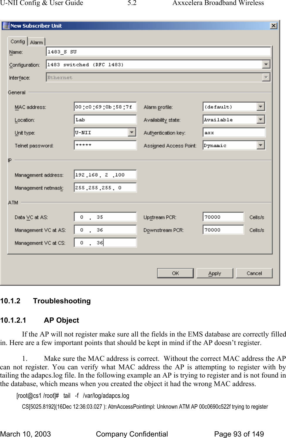 U-NII Config &amp; User Guide  5.2  Axxcelera Broadband Wireless  10.1.2 Troubleshooting 10.1.2.1 AP Object If the AP will not register make sure all the fields in the EMS database are correctly filled in. Here are a few important points that should be kept in mind if the AP doesn’t register. 1.  Make sure the MAC address is correct.  Without the correct MAC address the AP can not register. You can verify what MAC address the AP is attempting to register with by tailing the adapcs.log file. In the following example an AP is trying to register and is not found in the database, which means when you created the object it had the wrong MAC address. [root@cs1 /root]#   tail   -f   /var/log/adapcs.log CS[5025.8192](16Dec 12:36:03.027 ): AtmAccessPointImpl: Unknown ATM AP 00c0690c522f trying to register March 10, 2003  Company Confidential  Page 93 of 149 