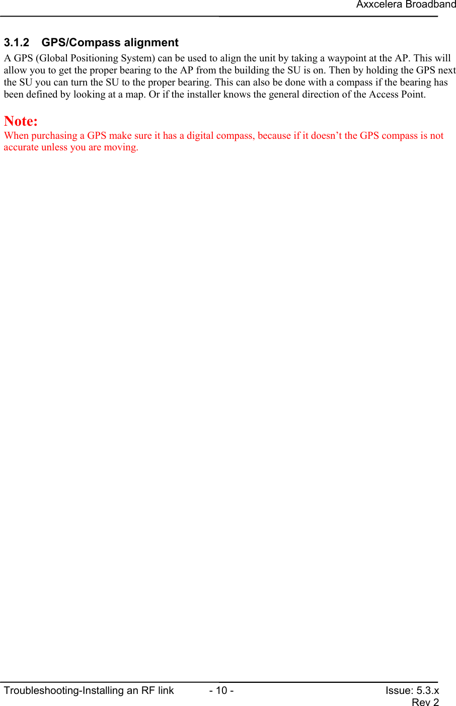 Axxcelera BroadbandTroubleshooting-Installing an RF link  - 10 - Issue: 5.3.xRev 23.1.2 GPS/Compass alignmentA GPS (Global Positioning System) can be used to align the unit by taking a waypoint at the AP. This willallow you to get the proper bearing to the AP from the building the SU is on. Then by holding the GPS nextthe SU you can turn the SU to the proper bearing. This can also be done with a compass if the bearing hasbeen defined by looking at a map. Or if the installer knows the general direction of the Access Point.Note:When purchasing a GPS make sure it has a digital compass, because if it doesn’t the GPS compass is notaccurate unless you are moving.