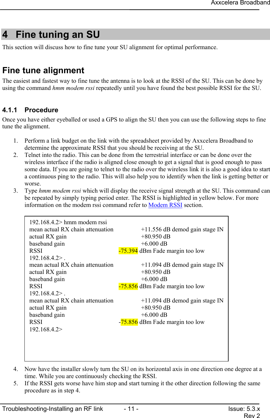 Axxcelera BroadbandTroubleshooting-Installing an RF link  - 11 - Issue: 5.3.xRev 24  Fine tuning an SUThis section will discuss how to fine tune your SU alignment for optimal performance.Fine tune alignmentThe easiest and fastest way to fine tune the antenna is to look at the RSSI of the SU. This can be done byusing the command hmm modem rssi repeatedly until you have found the best possible RSSI for the SU.4.1.1 ProcedureOnce you have either eyeballed or used a GPS to align the SU then you can use the following steps to finetune the alignment.1. Perform a link budget on the link with the spreadsheet provided by Axxcelera Broadband todetermine the approximate RSSI that you should be receiving at the SU.2. Telnet into the radio. This can be done from the terrestrial interface or can be done over thewireless interface if the radio is aligned close enough to get a signal that is good enough to passsome data. If you are going to telnet to the radio over the wireless link it is also a good idea to starta continuous ping to the radio. This will also help you to identify when the link is getting better orworse.3. Type hmm modem rssi which will display the receive signal strength at the SU. This command canbe repeated by simply typing period enter. The RSSI is highlighted in yellow below. For moreinformation on the modem rssi command refer to Modem RSSI section.4. Now have the installer slowly turn the SU on its horizontal axis in one direction one degree at atime. While you are continuously checking the RSSI.5. If the RSSI gets worse have him stop and start turning it the other direction following the sameprocedure as in step 4.192.168.4.2&gt; hmm modem rssimean actual RX chain attenuation      +11.556 dB demod gain stage INactual RX gain                        +80.950 dBbaseband gain                         +6.000 dBRSSI                                  -75.394 dBm Fade margin too low192.168.4.2&gt; .mean actual RX chain attenuation      +11.094 dB demod gain stage INactual RX gain                        +80.950 dBbaseband gain                         +6.000 dBRSSI                                  -75.856 dBm Fade margin too low192.168.4.2&gt; .mean actual RX chain attenuation      +11.094 dB demod gain stage INactual RX gain                        +80.950 dBbaseband gain                         +6.000 dBRSSI                                  -75.856 dBm Fade margin too low192.168.4.2&gt;