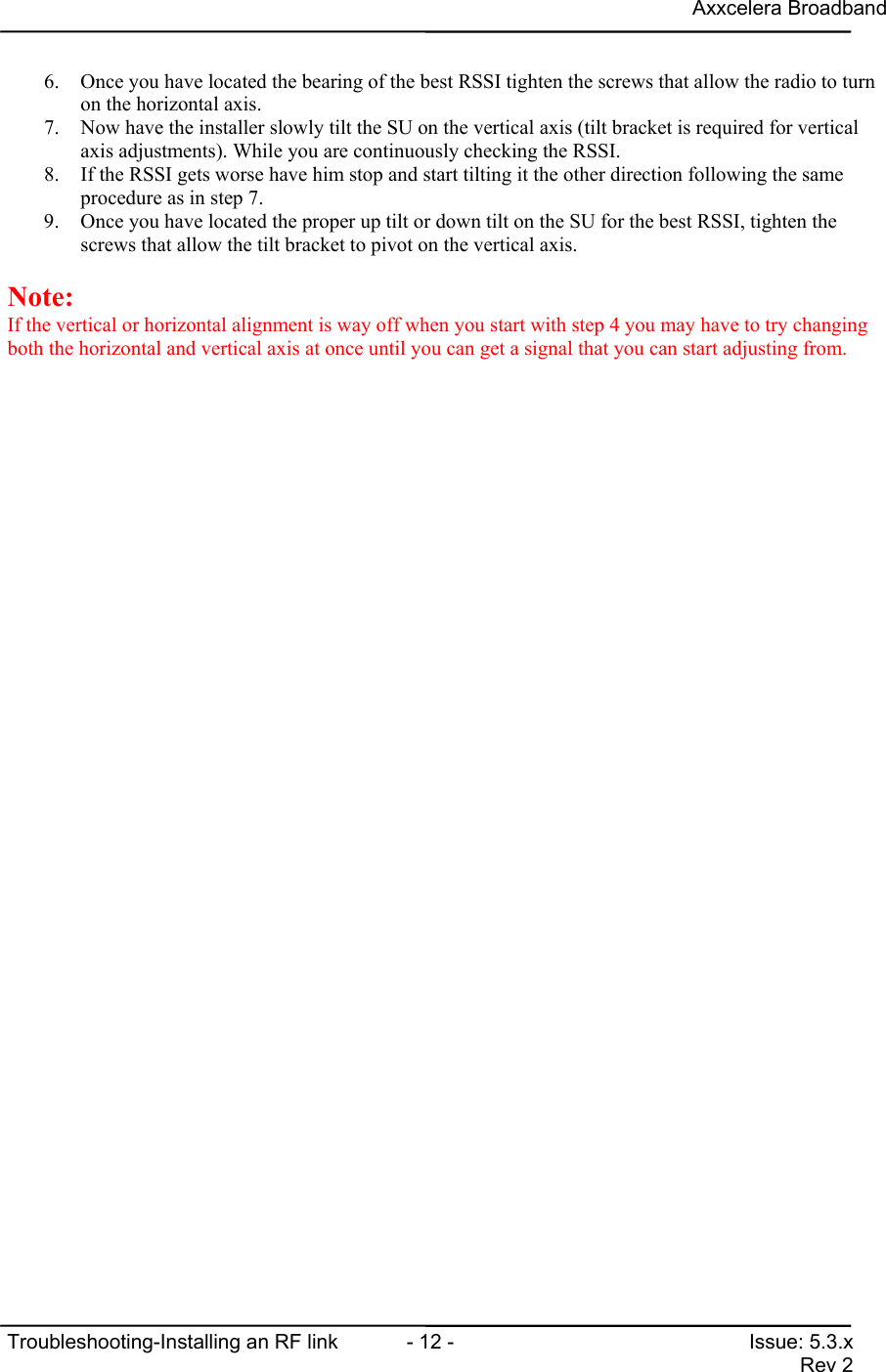 Axxcelera BroadbandTroubleshooting-Installing an RF link  - 12 - Issue: 5.3.xRev 26. Once you have located the bearing of the best RSSI tighten the screws that allow the radio to turnon the horizontal axis.7. Now have the installer slowly tilt the SU on the vertical axis (tilt bracket is required for verticalaxis adjustments). While you are continuously checking the RSSI.8. If the RSSI gets worse have him stop and start tilting it the other direction following the sameprocedure as in step 7.9. Once you have located the proper up tilt or down tilt on the SU for the best RSSI, tighten thescrews that allow the tilt bracket to pivot on the vertical axis.Note:If the vertical or horizontal alignment is way off when you start with step 4 you may have to try changingboth the horizontal and vertical axis at once until you can get a signal that you can start adjusting from.