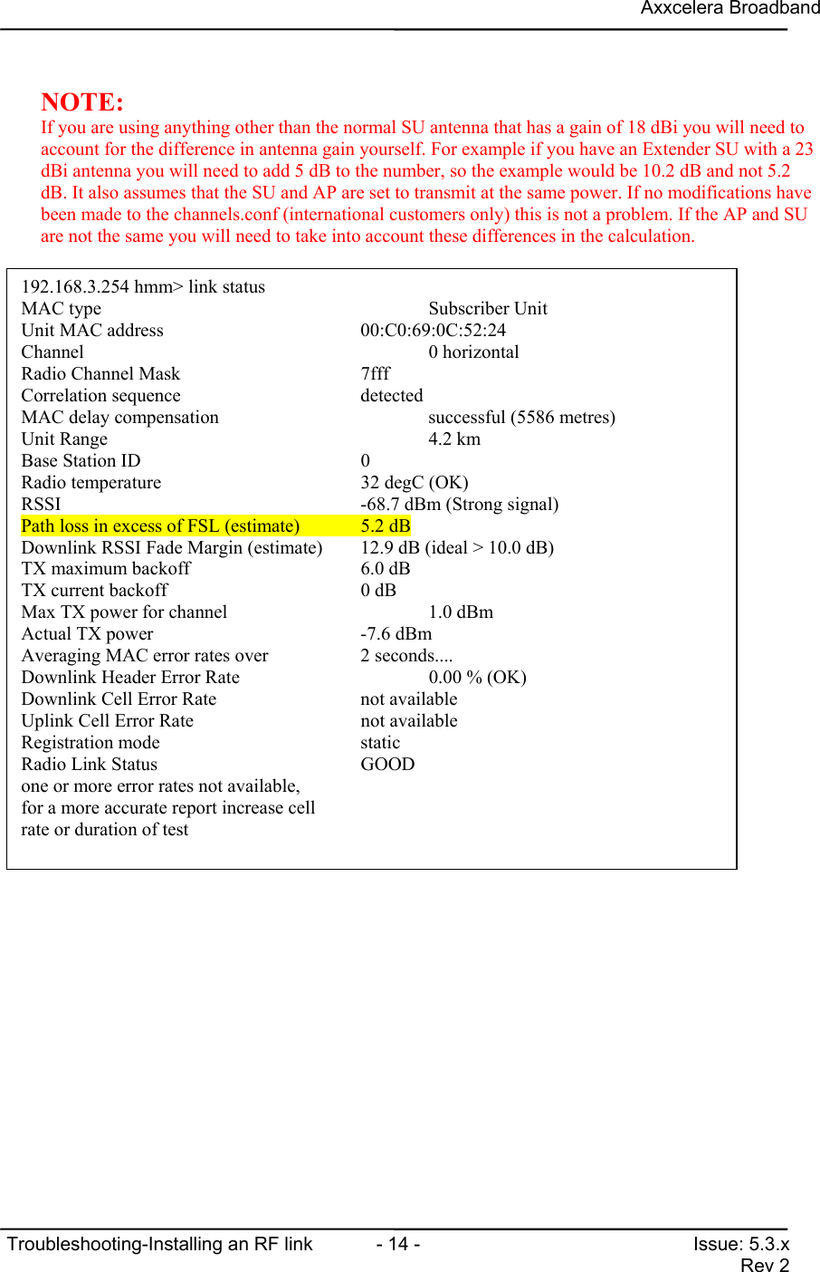 Axxcelera BroadbandTroubleshooting-Installing an RF link  - 14 - Issue: 5.3.xRev 2NOTE:If you are using anything other than the normal SU antenna that has a gain of 18 dBi you will need toaccount for the difference in antenna gain yourself. For example if you have an Extender SU with a 23dBi antenna you will need to add 5 dB to the number, so the example would be 10.2 dB and not 5.2dB. It also assumes that the SU and AP are set to transmit at the same power. If no modifications havebeen made to the channels.conf (international customers only) this is not a problem. If the AP and SUare not the same you will need to take into account these differences in the calculation.192.168.3.254 hmm&gt; link statusMAC type                                   Subscriber UnitUnit MAC address                                 00:C0:69:0C:52:24Channel                                    0 horizontalRadio Channel Mask                     7fffCorrelation sequence                   detectedMAC delay compensation                     successful (5586 metres)Unit Range                                 4.2 kmBase Station ID                        0Radio temperature                      32 degC (OK)RSSI                                       -68.7 dBm (Strong signal)Path loss in excess of FSL (estimate)  5.2 dBDownlink RSSI Fade Margin (estimate)   12.9 dB (ideal &gt; 10.0 dB)TX maximum backoff                     6.0 dBTX current backoff                     0 dBMax TX power for channel                   1.0 dBmActual TX power                        -7.6 dBmAveraging MAC error rates over         2 seconds....Downlink Header Error Rate                 0.00 % (OK)Downlink Cell Error Rate               not availableUplink Cell Error Rate                 not availableRegistration mode                      staticRadio Link Status                      GOODone or more error rates not available,for a more accurate report increase cellrate or duration of test