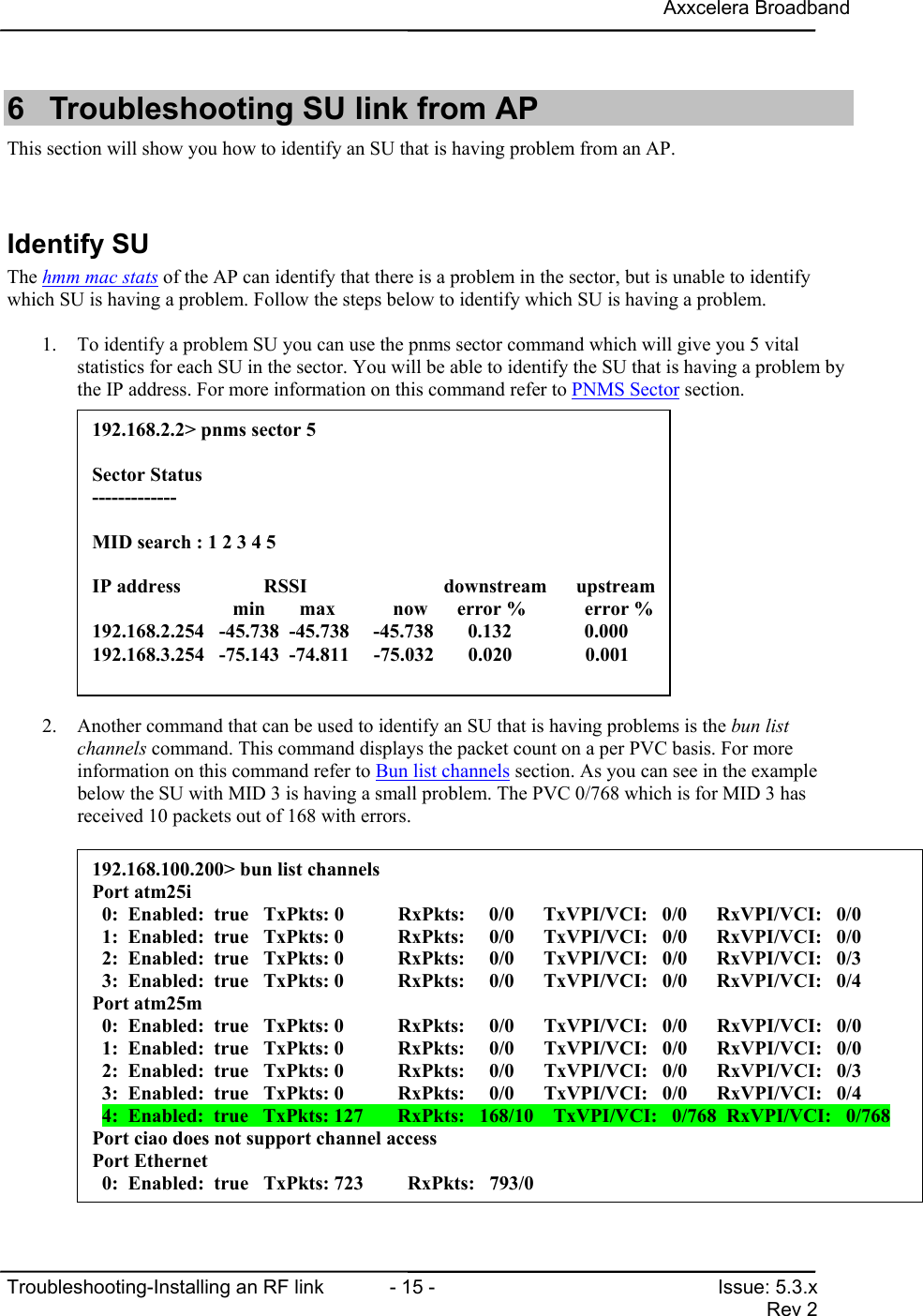 Axxcelera BroadbandTroubleshooting-Installing an RF link  - 15 - Issue: 5.3.xRev 26  Troubleshooting SU link from APThis section will show you how to identify an SU that is having problem from an AP.Identify SUThe hmm mac stats of the AP can identify that there is a problem in the sector, but is unable to identifywhich SU is having a problem. Follow the steps below to identify which SU is having a problem.1. To identify a problem SU you can use the pnms sector command which will give you 5 vitalstatistics for each SU in the sector. You will be able to identify the SU that is having a problem bythe IP address. For more information on this command refer to PNMS Sector section.2. Another command that can be used to identify an SU that is having problems is the bun listchannels command. This command displays the packet count on a per PVC basis. For moreinformation on this command refer to Bun list channels section. As you can see in the examplebelow the SU with MID 3 is having a small problem. The PVC 0/768 which is for MID 3 hasreceived 10 packets out of 168 with errors.192.168.2.2&gt; pnms sector 5Sector Status-------------MID search : 1 2 3 4 5IP address                 RSSI             downstream      upstream                   min       max           now      error %            error %192.168.2.254   -45.738  -45.738   -45.738       0.132     0.000192.168.3.254   -75.143  -74.811     -75.032       0.020               0.001192.168.100.200&gt; bun list channelsPort atm25i  0:  Enabled:  true   TxPkts: 0           RxPkts:     0/0      TxVPI/VCI:   0/0      RxVPI/VCI:   0/0  1:  Enabled:  true   TxPkts: 0           RxPkts:     0/0      TxVPI/VCI:   0/0      RxVPI/VCI:   0/0  2:  Enabled:  true   TxPkts: 0           RxPkts:     0/0      TxVPI/VCI:   0/0      RxVPI/VCI:   0/3  3:  Enabled:  true   TxPkts: 0           RxPkts:     0/0      TxVPI/VCI:   0/0      RxVPI/VCI:   0/4Port atm25m  0:  Enabled:  true   TxPkts: 0           RxPkts:     0/0      TxVPI/VCI:   0/0      RxVPI/VCI:   0/0  1:  Enabled:  true   TxPkts: 0           RxPkts:     0/0      TxVPI/VCI:   0/0      RxVPI/VCI:   0/0  2:  Enabled:  true   TxPkts: 0           RxPkts:     0/0      TxVPI/VCI:   0/0      RxVPI/VCI:   0/3  3:  Enabled:  true   TxPkts: 0           RxPkts:     0/0      TxVPI/VCI:   0/0      RxVPI/VCI:   0/4  4:  Enabled:  true   TxPkts: 127       RxPkts:   168/10    TxVPI/VCI:   0/768  RxVPI/VCI:   0/768Port ciao does not support channel accessPort Ethernet  0:  Enabled:  true   TxPkts: 723         RxPkts:   793/0